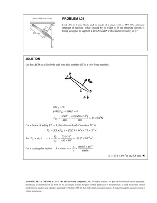 PROPRIETARY MATERIAL. © 2012 The McGraw-Hill Companies, Inc. All rights reserved. No part of this Manual may be displayed,
reproduced, or distributed in any form or by any means, without the prior written permission of the publisher, or used beyond the limited
distribution to teachers and educators permitted by McGraw-Hill for their individual course preparation. A student using this manual is using it
without permission.
PROBLEM 1.38
Link BC is 6 mm thick and is made of a steel with a 450-MPa ultimate
strength in tension. What should be its width w if the structure shown is
being designed to support a 20-kN load P with a factor of safety of 3?
SOLUTION
Use bar ACD as a free body and note that member BC is a two-force member.
3
3
0:
(480) 600 0
600 (600)(20 10 )
25 10 N
480 480
Σ =
− =
×
= = = ×
A
BC
BC
M
F P
P
F
For a factor of safety F.S. = 3, the ultimate load of member BC is
3 3
(F.S.)( ) (3)(25 10 ) 75 10 N
= = × = ×
U BC
F F
But σ
=
U U
F A
3
6 2
6
75 10
166.67 10 m
450 10
σ
−
×
∴ = = = ×
×
U
U
F
A
For a rectangular section A = wt or
6
166.67 10
0.006
−
×
= =
A
w
t
3
27.8 10 m or 27.8 mm
−
= ×
w 
 