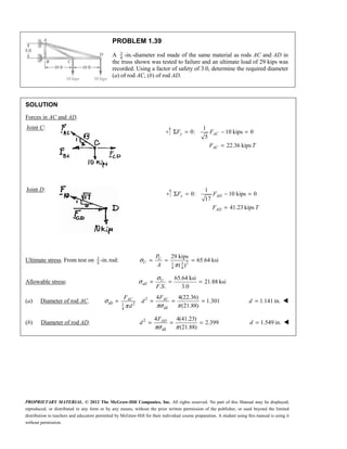 PROPRIETARY MATERIAL. © 2012 The McGraw-Hill Companies, Inc. All rights reserved. No part of this Manual may be displayed,
reproduced, or distributed in any form or by any means, without the prior written permission of the publisher, or used beyond the limited
distribution to teachers and educators permitted by McGraw-Hill for their individual course preparation. A student using this manual is using it
without permission.
PROBLEM 1.39
A 3
4
-in.-diameter rod made of the same material as rods AC and AD in
the truss shown was tested to failure and an ultimate load of 29 kips was
recorded. Using a factor of safety of 3.0, determine the required diameter
(a) of rod AC, (b) of rod AD.
SOLUTION
Forces in AC and AD.
Joint C: 1
0: 10 kips 0
5
22.36 kips
Σ = − =
=
y AC
AC
F F
F T
Joint D: 1
0: 10 kips 0
17
41.23 kips
Σ = − =
=
y AD
AD
F F
F T
Ultimate stress. From test on 3
4
-in.rod: 2
3
1
4 4
29 kips
65.64 ksi
( )
σ
π
= = =
U
U
P
A
Allowable stress:
65.64 ksi
21.88 ksi
. . 3.0
σ
σ = = =
U
all
F S
(a) Diameter of rod AC. 2
all 2
1
all
4
4 4(22.36)
1.301
(21.88)
AC AC
F F
d
d
σ
πσ π
π
= = = = 1.141 in.
=
d 
(b) Diameter of rod AD. 2
all
4 4(41.23)
2.399
(21.88)
πσ π
= = =
AD
F
d 1.549 in.
=
d 
 