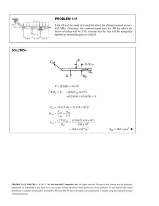 PROPRIETARY MATERIAL. © 2012 The McGraw-Hill Companies, Inc. All rights reserved. No part of this Manual may be displayed,
reproduced, or distributed in any form or by any means, without the prior written permission of the publisher, or used beyond the limited
distribution to teachers and educators permitted by McGraw-Hill for their individual course preparation. A student using this manual is using it
without permission.
PROBLEM 1.41
Link AB is to be made of a steel for which the ultimate normal stress is
450 MPa. Determine the cross-sectional area for AB for which the
factor of safety will be 3.50. Assume that the link will be adequately
reinforced around the pins at A and B.
SOLUTION
(1.2)(8) 9.6 kN
= =
P
0 : (0.8)( sin35 )
(0.2)(9.6) (0.4)(20) 0
D AB
M F
Σ = − °
+ + =
3
ult
3
6
ult
6 2
21.619 kN 21.619 10 N
. .
( . .) (3.50)(21.619 10 )
450 10
168.1 10 m
AB
AB
AB
AB
AB
AB
F
F
A F S
F S F
A
σ
σ
σ
−
= = ×
= =
×
= =
×
= × 2
168.1 mm
=
AB
A 
 