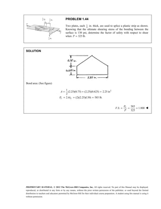 PROPRIETARY MATERIAL. © 2012 The McGraw-Hill Companies, Inc. All rights reserved. No part of this Manual may be displayed,
reproduced, or distributed in any form or by any means, without the prior written permission of the publisher, or used beyond the limited
distribution to teachers and educators permitted by McGraw-Hill for their individual course preparation. A student using this manual is using it
without permission.
PROBLEM 1.44
Two plates, each 1
8
in. thick, are used to splice a plastic strip as shown.
Knowing that the ultimate shearing stress of the bonding between the
surface is 130 psi, determine the factor of safety with respect to shear
when 325 lb.
P =
SOLUTION
Bond area: (See figure)
2
1
(2.25)(0.75) (2.25)(0.625) 2.25 in
2
A = + =
2 (2)(2.25)(130) 585 lb.
U U
P Aτ
= = =
585
. . 1.800
325
U
P
F S
P
= = = 
 