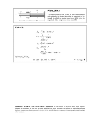 PROPRIETARY MATERIAL. © 2012 The McGraw-Hill Companies, Inc. All rights reserved. No part of this Manual may be displayed,
reproduced, or distributed in any form or by any means, without the prior written permission of the publisher, or used beyond the limited
distribution to teachers and educators permitted by McGraw-Hill for their individual course preparation. A student using this manual is using it
without permission.
PROBLEM 1.3
Two solid cylindrical rods AB and BC are welded together
at B and loaded as shown. Determine the magnitude of the
force P for which the tensile stress in rod AB is twice the
magnitude of the compressive stress in rod BC.
SOLUTION
2 2
2 2
(2) 3.1416 in
4
3.1416
0.31831
(3) 7.0686 in
4
(2)(30)
60
8.4883 0.14147
7.0686
π
σ
π
σ
= =
= =
=
= =
−
=
−
= = −
AB
AB
AB
BC
BC
AB
A
P P
A
P
A
P
A
P
P
Equating σAB to 2σBC
0.31831 2(8.4883 0.14147 )
= −
P P 28.2 kips
=
P 
 