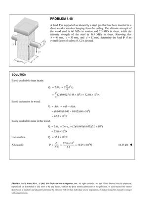PROPRIETARY MATERIAL. © 2012 The McGraw-Hill Companies, Inc. All rights reserved. No part of this Manual may be displayed,
reproduced, or distributed in any form or by any means, without the prior written permission of the publisher, or used beyond the limited
distribution to teachers and educators permitted by McGraw-Hill for their individual course preparation. A student using this manual is using it
without permission.
PROBLEM 1.45
A load P is supported as shown by a steel pin that has been inserted in a
short wooden member hanging from the ceiling. The ultimate strength of
the wood used is 60 MPa in tension and 7.5 MPa in shear, while the
ultimate strength of the steel is 145 MPa in shear. Knowing that
40 mm,
b = 55 mm,
c = and 12 mm,
d = determine the load P if an
overall factor of safety of 3.2 is desired.
SOLUTION
Based on double shear in pin:
2
2 6 3
2 2
4
(2)(0.012) (145 10 ) 32.80 10 N
4
U U U
P A d
π
τ τ
π
= =
= × = ×
Based on tension in wood:
6
3
( )
(0.040)(0.040 0.012)(60 10 )
67.2 10 N
σ σ
= = −
= − ×
= ×
U U U
P A w b d
Based on double shear in the wood:
6
3
2 2 (2)(0.040)(0.055)(7.5 10 )
33.0 10 N
τ τ
= = = ×
= ×
U U U
P A wc
Use smallest 3
32.8 10 N
U
P = ×
Allowable:
3
3
32.8 10
10.25 10 N
. . 3.2
U
P
P
F S
×
= = = × 10.25 kN 
 