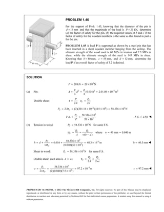 PROPRIETARY MATERIAL. © 2012 The McGraw-Hill Companies, Inc. All rights reserved. No part of this Manual may be displayed,
reproduced, or distributed in any form or by any means, without the prior written permission of the publisher, or used beyond the limited
distribution to teachers and educators permitted by McGraw-Hill for their individual course preparation. A student using this manual is using it
without permission.
PROBLEM 1.46
For the support of Prob. 1.45, knowing that the diameter of the pin is
16 mm
=
d and that the magnitude of the load is 20 kN,
=
P determine
(a) the factor of safety for the pin, (b) the required values of b and c if the
factor of safety for the wooden members is the same as that found in part a
for the pin.
PROBLEM 1.45 A load P is supported as shown by a steel pin that has
been inserted in a short wooden member hanging from the ceiling. The
ultimate strength of the wood used is 60 MPa in tension and 7.5 MPa in
shear, while the ultimate strength of the steel is 145 MPa in shear.
Knowing that 40 mm,
=
b 55 mm,
c = and 12 mm,
d = determine the
load P if an overall factor of safety of 3.2 is desired.
SOLUTION
3
20 kN 20 10 N
P = = ×
(a) Pin: 2 2 6 2
(0.016) 2.01.06 10 m
4 4
A d
π π −
= = = ×
Double shear:
2 2
U
U
P P
A A
τ τ
= =
6 6 3
2 (2)(201.16 10 )(145 10 ) 58.336 10 N
τ −
= = × × = ×
U U
P A
3
3
58.336 10
. .
20 10
×
= =
×
U
P
F S
P
. . 2.92
=
F S 
(b) Tension in wood: 3
58.336 10 N for same F.S.
U
P = ×
where 40 mm 0.040 m
( )
U U
U
P P
w
A w b d
σ = = = =
−
3
3
6
58.336 10
0.016 40.3 10 m
(0.040)(60 10 )
U
U
P
b d
wσ
−
×
= + = + = ×
×
40.3 mm
b = 
Shear in wood: 3
58.336 10 N for same F.S.
U
P = ×
Double shear; each area is A wc
=
2 2
τ = =
U U
U
P P
A wc
3
3
6
58.336 10
97.2 10 m
2 (2)(0.040)(7.5 10 )
τ
−
×
= = = ×
×
U
U
P
c
w
97.2 mm
c = 
 