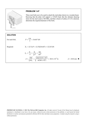 PROPRIETARY MATERIAL. © 2012 The McGraw-Hill Companies, Inc. All rights reserved. No part of this Manual may be displayed,
reproduced, or distributed in any form or by any means, without the prior written permission of the publisher, or used beyond the limited
distribution to teachers and educators permitted by McGraw-Hill for their individual course preparation. A student using this manual is using it
without permission.
PROBLEM 1.47
Three steel bolts are to be used to attach the steel plate shown to a wooden beam.
Knowing that the plate will support a 110-kN load, that the ultimate shearing
stress for the steel used is 360 MPa, and that a factor of safety of 3.35 is desired,
determine the required diameter of the bolts.
SOLUTION
For each bolt,
110
36.667 kN
3
= =
P
Required: ( . .) (3.35)(36.667) 122.83 kN
= = =
U
P F S P
2 2
4
3
3
6
4
4 (4)(122.83 10 )
20.8 10 m
(360 10 )
π
τ
π
πτ π
−
= = =
×
= = = ×
×
U U U
U
U
U
P P P
A d d
P
d 20.8 mm
=
d 
 