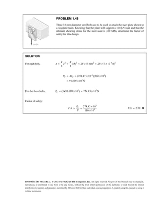 PROPRIETARY MATERIAL. © 2012 The McGraw-Hill Companies, Inc. All rights reserved. No part of this Manual may be displayed,
reproduced, or distributed in any form or by any means, without the prior written permission of the publisher, or used beyond the limited
distribution to teachers and educators permitted by McGraw-Hill for their individual course preparation. A student using this manual is using it
without permission.
PROBLEM 1.48
Three 18-mm-diameter steel bolts are to be used to attach the steel plate shown to
a wooden beam. Knowing that the plate will support a 110-kN load and that the
ultimate shearing stress for the steel used is 360 MPa, determine the factor of
safety for this design.
SOLUTION
For each bolt, 2 2 2 6 2
(18) 254.47 mm 254.47 10 m
4 4
π π −
= = = = ×
A d
6 6
3
(254.47 10 )(360 10 )
91.609 10 N
τ −
= = × ×
= ×
U U
P A
For the three bolts, 3 3
(3)(91.609 10 ) 274.83 10 N
= × = ×
U
P
Factor of safety:
3
3
274.83 10
. .
110 10
U
P
F S
P
×
= =
×
. . 2.50
F S = 
 