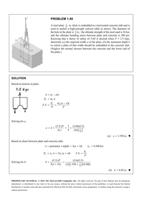 PROPRIETARY MATERIAL. © 2012 The McGraw-Hill Companies, Inc. All rights reserved. No part of this Manual may be displayed,
reproduced, or distributed in any form or by any means, without the prior written permission of the publisher, or used beyond the limited
distribution to teachers and educators permitted by McGraw-Hill for their individual course preparation. A student using this manual is using it
without permission.
PROBLEM 1.49
A steel plate 5
16
in. thick is embedded in a horizontal concrete slab and is
used to anchor a high-strength vertical cable as shown. The diameter of
the hole in the plate is 3
4
in., the ultimate strength of the steel used is 36 ksi,
and the ultimate bonding stress between plate and concrete is 300 psi.
Knowing that a factor of safety of 3.60 is desired when P = 2.5 kips,
determine (a) the required width a of the plate, (b) the minimum depth b
to which a plate of that width should be embedded in the concrete slab.
(Neglect the normal stresses between the concrete and the lower end of
the plate.)
SOLUTION
Based on tension in plate:
( )
( )
. .
σ
σ
= −
=
−
= =
U U
U U
A a d t
P A
P a d t
F S
P P
Solving for a,
( )
5
16
( . .) 3 (3.60)(2.5)
4 (36)
U
F S P
a d
t
σ
= + = +
(a) 1.550 in.
=
a 
Based on shear between plate and concrete slab,
perimeter depth 2( ) 0.300 ksi
U
A a t b τ
= × = + =
2 ( ) . . U
U U U
P
P A a t b F S
P
τ τ
= = + =
Solving for b,
( )
5
16
( . .) (3.6)(2.5)
2( ) (2) 1.550 (0.300)
U
F S P
b
a t τ
= =
+ +
(b) 8.05 in.
=
b 
 