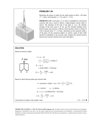 PROPRIETARY MATERIAL. © 2012 The McGraw-Hill Companies, Inc. All rights reserved. No part of this Manual may be displayed,
reproduced, or distributed in any form or by any means, without the prior written permission of the publisher, or used beyond the limited
distribution to teachers and educators permitted by McGraw-Hill for their individual course preparation. A student using this manual is using it
without permission.
PROBLEM 1.50
Determine the factor of safety for the cable anchor in Prob. 1.49 when
3 kips,
P = knowing that 2 in.
a = and 7.5 in.
b =
PROBLEM 1.49 A steel plate 5
16
in, thick is embedded in a horizontal
concrete slab and is used to anchor a high-strength vertical cable as
shown. The diameter of the hole in the plate is 3
4
in., the ultimate
strength of the steel used is 36 ksi, and the ultimate bonding stress
between plate and concrete is 300 psi. Knowing that a factor of safety of
3.60 is desired when 2.5 kips,
P = determine (a) the required width a
of the plate, (b) the minimum depth b to which a plate of that width
should be embedded in the concrete slab. (Neglect the normal stresses
between the concrete and the lower end of the plate.)
SOLUTION
Based on tension in plate:
2
( )
3 5
2 0.3906 in
4 16
A a d t
= −
  
= − =
  
  
(36)(0.3906) 14.06 kips
U U
P A
σ
=
= =
14.06
. . 4.69
3
= = =
U
P
F S
P
Based on shear between plate and concrete slab:
5
perimeter depth 2( ) 2 2 (7.5)
16
 
= × = + = +
 
 
A a t b
2
34.69 in 0.300 ksi
U
A τ
= =
(0.300)(34.69) 10.41kips
U U
P A
τ
= = =
10.41
. . 3.47
3
U
P
F S
P
= = =
Actual factor of safety is the smaller value. . . 3.47
F S = 
 