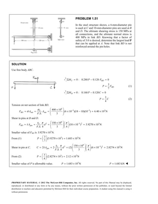 PROPRIETARY MATERIAL. © 2012 The McGraw-Hill Companies, Inc. All rights reserved. No part of this Manual may be displayed,
reproduced, or distributed in any form or by any means, without the prior written permission of the publisher, or used beyond the limited
distribution to teachers and educators permitted by McGraw-Hill for their individual course preparation. A student using this manual is using it
without permission.
PROBLEM 1.51
In the steel structure shown, a 6-mm-diameter pin
is used at C and 10-mm-diameter pins are used at B
and D. The ultimate shearing stress is 150 MPa at
all connections, and the ultimate normal stress is
400 MPa in link BD. Knowing that a factor of
safety of 3.0 is desired, determine the largest load P
that can be applied at A. Note that link BD is not
reinforced around the pin holes.
SOLUTION
Use free body ABC.
0 : 0.280 0.120 0
C BD
M P F
Σ = − =
3
7
BD
P F
= (1)
0 : 0.160 0.120 0
B
M P C
Σ = − =
3
4
P C
= (2)
Tension on net section of link BD.
6
3 3 3
net net
400 10
(6 10 )(18 10)(10 ) 6.40 10 N
. . 3
σ
σ − −
 
×
= = = × − = ×
 
 
 
U
BD
F A A
F S
Shear in pins at B and D.
6
2 3 2 3
pin
150 10
(10 10 ) 3.9270 10 N
. . 4 3 4
τ π π
τ −
 
×  
= = = × = ×
  
  
 
U
BD
F A d
F S
Smaller value of FBD is 3
3.9270 10 N.
×
From (1) 3 3
3
(3.9270 10 ) 1.683 10 N
7
 
= × = ×
 
 
P
Shear in pin at C.
6
2 3 2 3
pin
150 10
2 2 (2) (6 10 ) 2.8274 10 N
. . 4 3 4
τ π π
τ −
 
×  
= = = × = ×
  
  
 
U
C A d
F S
From (2) 3 3
3
(2.8274 10 ) 2.12 10 N
4
 
= × = ×
 
 
P
Smaller value of P is allowable value. 3
1.683 10 N
= ×
P 1.683 kN
=
P 
 