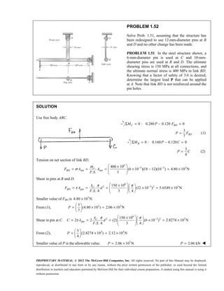 PROPRIETARY MATERIAL. © 2012 The McGraw-Hill Companies, Inc. All rights reserved. No part of this Manual may be displayed,
reproduced, or distributed in any form or by any means, without the prior written permission of the publisher, or used beyond the limited
distribution to teachers and educators permitted by McGraw-Hill for their individual course preparation. A student using this manual is using it
without permission.
PROBLEM 1.52
Solve Prob. 1.51, assuming that the structure has
been redesigned to use 12-mm-diameter pins at B
and D and no other change has been made.
PROBLEM 1.51 In the steel structure shown, a
6-mm-diameter pin is used at C and 10-mm-
diameter pins are used at B and D. The ultimate
shearing stress is 150 MPa at all connections, and
the ultimate normal stress is 400 MPa in link BD.
Knowing that a factor of safety of 3.0 is desired,
determine the largest load P that can be applied
at A. Note that link BD is not reinforced around the
pin holes.
SOLUTION
Use free body ABC.
0 : 0.280 0.120 0
C BD
M P F
Σ = − =
3
7
BD
P F
= (1)
0 : 0.160 0.120 0
B
M P C
Σ = − =
3
4
P C
= (2)
Tension on net section of link BD.
6
3 3 3
net net
400 10
(6 10 )(18 12)(10 ) 4.80 10 N
. . 3
U
BD
F A A
F S
σ
σ − −
 
×
= = = × − = ×
 
 
 
Shear in pins at B and D.
6
2 3 2 3
pin
150 10
(12 10 ) 5.6549 10 N
. . 4 3 4
U
BD
F A d
F S
τ π π
τ −
 
×  
= = = × = ×
  
  
 
Smaller value of FBD is 3
4.80 10 N.
×
From (1), 3 3
3
(4.80 10 ) 2.06 10 N
7
 
= × = ×
 
 
P
Shear in pin at C.
6
2 3 2 3
pin
150 10
2 2 (2) (6 10 ) 2.8274 10 N
. . 4 3 4
U
C A d
F S
τ π π
τ −
 
×  
= = = × = ×
  
  
 
From (2), 3 3
3
(2.8274 10 ) 2.12 10 N
4
 
= × = ×
 
 
P
Smaller value of P is the allowable value. 3
2.06 10 N
= ×
P 2.06 kN
=
P 
 