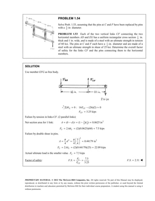 PROPRIETARY MATERIAL. © 2012 The McGraw-Hill Companies, Inc. All rights reserved. No part of this Manual may be displayed,
reproduced, or distributed in any form or by any means, without the prior written permission of the publisher, or used beyond the limited
distribution to teachers and educators permitted by McGraw-Hill for their individual course preparation. A student using this manual is using it
without permission.
PROBLEM 1.54
Solve Prob. 1.53, assuming that the pins at C and F have been replaced by pins
with a 3
4
-in diameter.
PROBLEM 1.53 Each of the two vertical links CF connecting the two
horizontal members AD and EG has a uniform rectangular cross section 1
4
in.
thick and 1 in. wide, and is made of a steel with an ultimate strength in tension
of 60 ksi. The pins at C and F each have a 1
2
-in. diameter and are made of a
steel with an ultimate strength in shear of 25 ksi. Determine the overall factor
of safety for the links CF and the pins connecting them to the horizontal
members.
SOLUTION
Use member EFG as free body.
0 : 16 (26)(2) 0
3.25 kips
E CF
CF
M F
F
Σ = − =
=
Failure by tension in links CF. (2 parallel links)
Net section area for 1 link: 2
3 1
4 4
( ) (1 )( ) 0.0625 in
A b d t
= − = − =
2 (2)(0.0625)(60) 7.5 kips
σ
= = =
U U
F A
Failure by double shear in pins.
2
2 2
3
0.44179 in
4 4 4
2 (2)(0.44179)(25) 22.09 kips
U U
A d
F A
π π
τ
 
= = =
 
 
= = =
Actual ultimate load is the smaller value. 7.5 kips
=
U
F
Factor of safety:
7.5
. .
3.25
= =
U
CF
F
F S
F
. . 2.31
F S = 
 