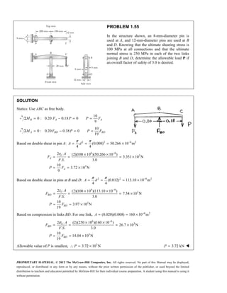 PROPRIETARY MATERIAL. © 2012 The McGraw-Hill Companies, Inc. All rights reserved. No part of this Manual may be displayed,
reproduced, or distributed in any form or by any means, without the prior written permission of the publisher, or used beyond the limited
distribution to teachers and educators permitted by McGraw-Hill for their individual course preparation. A student using this manual is using it
without permission.
PROBLEM 1.55
In the structure shown, an 8-mm-diameter pin is
used at A, and 12-mm-diameter pins are used at B
and D. Knowing that the ultimate shearing stress is
100 MPa at all connections and that the ultimate
normal stress is 250 MPa in each of the two links
joining B and D, determine the allowable load P if
an overall factor of safety of 3.0 is desired.
SOLUTION
Statics: Use ABC as free body.
10
0 : 0.20 0.18 0
9
B A A
M F P P F
Σ = − = =
10
0 : 0.20 0.38 0
19
A BD BD
M F P P F
Σ = − = =
Based on double shear in pin A: 2 2 6 2
(0.008) 50.266 10 m
4 4
π π −
= = = ×
A d
6 6
3
3
2 (2)(100 10 )(50.266 10 )
3.351 10 N
. . 3.0
10
3.72 10 N
9
τ −
× ×
= = = ×
= = ×
U
A
A
A
F
F S
P F
Based on double shear in pins at B and D: 2 2 6 2
(0.012) 113.10 10 m
4 4
π π −
= = = ×
A d
6 6
3
3
2 (2)(100 10 )(113.10 10 )
7.54 10 N
. . 3.0
10
3.97 10 N
19
τ −
× ×
= = = ×
= = ×
U
BD
BD
A
F
F S
P F
Based on compression in links BD: For one link, 6 2
(0.020)(0.008) 160 10 m
−
= = ×
A
6 6
3
3
2 (2)(250 10 )(160 10 )
26.7 10 N
. . 3.0
10
14.04 10 N
19
σ −
× ×
= = = ×
= = ×
U
BD
BD
A
F
F S
P F
Allowable value of P is smallest, ∴ 3
3.72 10 N
= ×
P 3.72 kN
=
P 
 