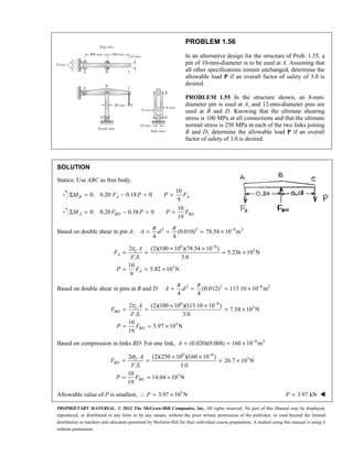 PROPRIETARY MATERIAL. © 2012 The McGraw-Hill Companies, Inc. All rights reserved. No part of this Manual may be displayed,
reproduced, or distributed in any form or by any means, without the prior written permission of the publisher, or used beyond the limited
distribution to teachers and educators permitted by McGraw-Hill for their individual course preparation. A student using this manual is using it
without permission.
PROBLEM 1.56
In an alternative design for the structure of Prob. 1.55, a
pin of 10-mm-diameter is to be used at A. Assuming that
all other specifications remain unchanged, determine the
allowable load P if an overall factor of safety of 3.0 is
desired.
PROBLEM 1.55 In the structure shown, an 8-mm-
diameter pin is used at A, and 12-mm-diameter pins are
used at B and D. Knowing that the ultimate shearing
stress is 100 MPa at all connections and that the ultimate
normal stress is 250 MPa in each of the two links joining
B and D, determine the allowable load P if an overall
factor of safety of 3.0 is desired.
SOLUTION
Statics: Use ABC as free body.
10
0: 0.20 0.18 0
9
B A A
M F P P F
Σ = − = =
10
0: 0.20 0.38 0
19
A BD BD
M F P P F
Σ = − = =
Based on double shear in pin A: 2 2 6 2
(0.010) 78.54 10 m
4 4
π π −
= = = ×
A d
6 6
3
3
2 (2)(100 10 )(78.54 10 )
5.236 10 N
. . 3.0
10
5.82 10 N
9
τ −
× ×
= = = ×
= = ×
U
A
A
A
F
F S
P F
Based on double shear in pins at B and D: 2 2 6 2
(0.012) 113.10 10 m
4 4
π π −
= = = ×
A d
6 6
3
3
2 (2)(100 10 )(113.10 10 )
7.54 10 N
. . 3.0
10
3.97 10 N
19
τ −
× ×
= = = ×
= = ×
U
BD
BD
A
F
F S
P F
Based on compression in links BD: For one link, 6 2
(0.020)(0.008) 160 10 m
−
= = ×
A
6 6
3
3
2 (2)(250 10 )(160 10 )
26.7 10 N
. . 3.0
10
14.04 10 N
19
σ −
× ×
= = = ×
= = ×
U
BD
BD
A
F
F S
P F
Allowable value of P is smallest, ∴ 3
3.97 10 N
= ×
P 3.97 kN
=
P 
 
