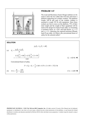 PROPRIETARY MATERIAL. © 2012 The McGraw-Hill Companies, Inc. All rights reserved. No part of this Manual may be displayed,
reproduced, or distributed in any form or by any means, without the prior written permission of the publisher, or used beyond the limited
distribution to teachers and educators permitted by McGraw-Hill for their individual course preparation. A student using this manual is using it
without permission.
PROBLEM 1.57
The Load and Resistance Factor Design method is to be
used to select the two cables that will raise and lower a
platform supporting two window washers. The platform
weighs 160 lb and each of the window washers is
assumed to weigh 195 lb with equipment. Since these
workers are free to move on the platform, 75% of their
total weight and the weight of their equipment will be
used as the design live load of each cable. (a) Assuming
a resistance factor 0.85
φ = and load factors D
γ = 1.2
and 1.5,
L
γ = determine the required minimum ultimate
load of one cable. (b) What is the conventional factor of
safety for the selected cables?
SOLUTION
γ γ φ
+ =
D D L L U
P P P
(a)
γ γ
φ
+
= D D L L
U
P P
P
1 3
(1.2) 160 (1.5) 2 195
2 4
0.85
   
× + × ×
   
   
= 629 lb
=
U
P 
Conventional factor of safety.
1
160 0.75 2 195 372.5 lb
2
= + = × + × × =
D L
P P P
(b)
629
. .
372.5
= =
U
P
F S
P
. . 1.689
F S = 
 