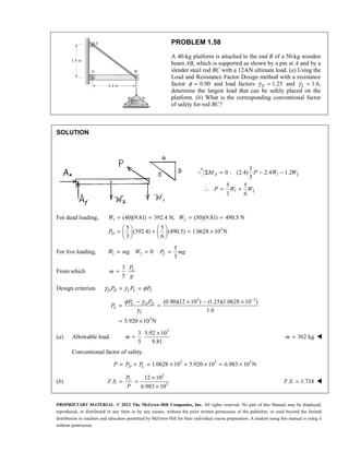 PROPRIETARY MATERIAL. © 2012 The McGraw-Hill Companies, Inc. All rights reserved. No part of this Manual may be displayed,
reproduced, or distributed in any form or by any means, without the prior written permission of the publisher, or used beyond the limited
distribution to teachers and educators permitted by McGraw-Hill for their individual course preparation. A student using this manual is using it
without permission.
PROBLEM 1.58
A 40-kg platform is attached to the end B of a 50-kg wooden
beam AB, which is supported as shown by a pin at A and by a
slender steel rod BC with a 12-kN ultimate load. (a) Using the
Load and Resistance Factor Design method with a resistance
factor 0.90
φ = and load factors 1.25
γ =
D and L
γ = 1.6,
determine the largest load that can be safely placed on the
platform. (b) What is the corresponding conventional factor
of safety for rod BC?
SOLUTION
1 2
1 2
3
0 : (2.4) 2.4 1.2
5
5 5
3 6
Σ = − −
∴ = +
A
M P W W
P W W
For dead loading, 1 2
3
(40)(9.81) 392.4 N, (50)(9.81) 490.5 N
5 5
(392.4) (490.5) 1.0628 10 N
3 6
= = = =
   
= + = ×
   
   
D
W W
P
For live loading, 1 2 0
W mg W
= =
5
3
=
L
P mg
From which
3
5
= L
P
m
g
Design criterion. γ γ φ
+ =
D D L L U
P P P
3 3
3
(0.90)(12 10 ) (1.25)(1.0628 10 )
1.6
5.920 10 N
φ γ
γ
−
− × − ×
= =
= ×
U D D
L
L
P P
P
(a) Allowable load.
3
3 5.92 10
5 9.81
×
=
m 362 kg
=
m 
Conventional factor of safety.
3 3 3
1.0628 10 5.920 10 6.983 10 N
= + = × + × = ×
D L
P P P
(b)
3
3
12 10
. .
6.983 10
×
= =
×
U
P
F S
P
. . 1.718
F S = 
 