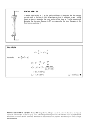 PROPRIETARY MATERIAL. © 2012 The McGraw-Hill Companies, Inc. All rights reserved. No part of this Manual may be displayed,
reproduced, or distributed in any form or by any means, without the prior written permission of the publisher, or used beyond the limited
distribution to teachers and educators permitted by McGraw-Hill for their individual course preparation. A student using this manual is using it
without permission.
PROBLEM 1.59
A strain gage located at C on the surface of bone AB indicates that the average
normal stress in the bone is 3.80 MPa when the bone is subjected to two 1200-N
forces as shown. Assuming the cross section of the bone at C to be annular and
knowing that its outer diameter is 25 mm, determine the inner diameter of the
bone’s cross section at C.
SOLUTION
σ
σ
= ∴ =
P P
A
A
Geometry: 2 2
1 2
( )
4
π
= −
A d d
2 2 2
2 1 1
2 3 2
2 6
6 2
3
2
4 4
(4)(1200)
(25 10 )
(3.80 10 )
222.9 10 m
14.93 10 m
π πσ
π
−
−
−
= − = −
= × −
×
= ×
= ×
A P
d d d
d
d 2 14.93 mm
=
d 
 