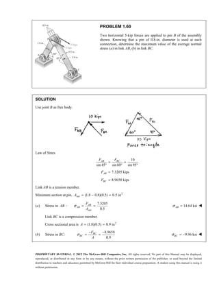 PROPRIETARY MATERIAL. © 2012 The McGraw-Hill Companies, Inc. All rights reserved. No part of this Manual may be displayed,
reproduced, or distributed in any form or by any means, without the prior written permission of the publisher, or used beyond the limited
distribution to teachers and educators permitted by McGraw-Hill for their individual course preparation. A student using this manual is using it
without permission.
PROBLEM 1.60
Two horizontal 5-kip forces are applied to pin B of the assembly
shown. Knowing that a pin of 0.8-in. diameter is used at each
connection, determine the maximum value of the average normal
stress (a) in link AB, (b) in link BC.
SOLUTION
Use joint B as free body.
Law of Sines
10
sin 45 sin 60 sin95
= =
° ° °
AB BC
F F
7.3205 kips
=
AB
F
8.9658 kips
=
BC
F
Link AB is a tension member.
Minimum section at pin. 2
net (1.8 0.8)(0.5) 0.5 in
A = − =
(a) Stress in
net
7.3205
:
0.5
AB
AB
F
AB
A
σ = = 14.64 ksi
σ =
AB 
Link BC is a compression member.
Cross sectional area is 2
(1.8)(0.5) 0.9 in
A = =
(b) Stress in BC:
8.9658
0.9
σ
− −
= =
BC
BC
F
A
9.96 ksi
σ = −
BC 
 