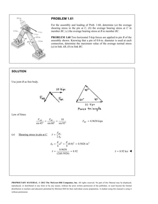 PROPRIETARY MATERIAL. © 2012 The McGraw-Hill Companies, Inc. All rights reserved. No part of this Manual may be displayed,
reproduced, or distributed in any form or by any means, without the prior written permission of the publisher, or used beyond the limited
distribution to teachers and educators permitted by McGraw-Hill for their individual course preparation. A student using this manual is using it
without permission.
PROBLEM 1.61
For the assembly and loading of Prob. 1.60, determine (a) the average
shearing stress in the pin at C, (b) the average bearing stress at C in
member BC, (c) the average bearing stress at B in member BC.
PROBLEM 1.60 Two horizontal 5-kip forces are applied to pin B of the
assembly shown. Knowing that a pin of 0.8-in. diameter is used at each
connection, determine the maximum value of the average normal stress
(a) in link AB, (b) in link BC.
SOLUTION
Use joint B as free body.
Law of Sines
10
8.9658 kips
sin 45 sin 60 sin95
= = =
° ° °
AB BC
BC
F F
F
(a) Shearing stress in pin at C.
2
τ = BC
P
F
A
2 2 2
(0.8) 0.5026 in
4 4
8.9658
8.92
(2)(0.5026)
P
A d
π π
τ
= = =
= = 8.92 ksi
τ = 
 