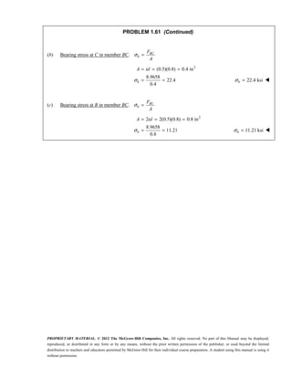 PROPRIETARY MATERIAL. © 2012 The McGraw-Hill Companies, Inc. All rights reserved. No part of this Manual may be displayed,
reproduced, or distributed in any form or by any means, without the prior written permission of the publisher, or used beyond the limited
distribution to teachers and educators permitted by McGraw-Hill for their individual course preparation. A student using this manual is using it
without permission.
PROBLEM 1.61 (Continued)
(b) Bearing stress at C in member BC. σ = BC
b
F
A
2
(0.5)(0.8) 0.4 in
8.9658
22.4
0.4
σ
= = =
= =
b
A td
22.4 ksi
σ =
b 
(c) Bearing stress at B in member BC. σ = BC
b
F
A
2
2 2(0.5)(0.8) 0.8 in
8.9658
11.21
0.8
σ
= = =
= =
b
A td
11.21 ksi
σ =
b 
 