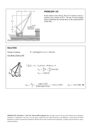PROPRIETARY MATERIAL. © 2012 The McGraw-Hill Companies, Inc. All rights reserved. No part of this Manual may be displayed,
reproduced, or distributed in any form or by any means, without the prior written permission of the publisher, or used beyond the limited
distribution to teachers and educators permitted by McGraw-Hill for their individual course preparation. A student using this manual is using it
without permission.
PROBLEM 1.62
In the marine crane shown, link CD is known to have a
uniform cross section of 50 × 150 mm. For the loading
shown, determine the normal stress in the central portion
of that link.
SOLUTION
Weight of loading: 2
(80 Mg)(9.81 m/s ) 784.8 kN
= =
W
Free Body: Portion ABC
0: (15 m) (28 m) 0
28 28
(784.8 kN)
15 15
1465 kN
= − =
= =
= +
 A CD
CD
CD
M F W
F W
F
3
6
1465 10 N
195.3 10 Pa
(0.050 m)(0.150 m)
σ
+ ×
= = = + ×
CD
CD
F
A
195.3 MPa
CD
σ = + 
 
