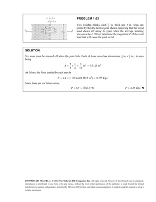 PROPRIETARY MATERIAL. © 2012 The McGraw-Hill Companies, Inc. All rights reserved. No part of this Manual may be displayed,
reproduced, or distributed in any form or by any means, without the prior written permission of the publisher, or used beyond the limited
distribution to teachers and educators permitted by McGraw-Hill for their individual course preparation. A student using this manual is using it
without permission.
PROBLEM 1.63
Two wooden planks, each 1
2
in. thick and 9 in. wide, are
joined by the dry mortise joint shown. Knowing that the wood
used shears off along its grain when the average shearing
stress reaches 1.20 ksi, determine the magnitude P of the axial
load that will cause the joint to fail.
SOLUTION
Six areas must be sheared off when the joint fails. Each of these areas has dimensions 5 1
8 2
in. in.,
× its area
being
2 2
5 1 5
in 0.3125 in
8 2 16
= × = =
A
At failure, the force carried by each area is
2
(1.20 ksi)(0.3125 in ) 0.375 kips
τ
= = =
F A
Since there are six failure areas,
6 (6)(0.375)
= =
P F 2.25 kips
=
P 
 