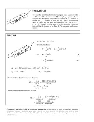 PROPRIETARY MATERIAL. © 2012 The McGraw-Hill Companies, Inc. All rights reserved. No part of this Manual may be displayed,
reproduced, or distributed in any form or by any means, without the prior written permission of the publisher, or used beyond the limited
distribution to teachers and educators permitted by McGraw-Hill for their individual course preparation. A student using this manual is using it
without permission.
PROBLEM 1.64
Two wooden members of uniform rectangular cross section of sides
a = 100 mm and b = 60 mm are joined by a simple glued joint as shown.
Knowing that the ultimate stresses for the joint are 1.26 MPa
U
σ = in
tension and 1.50 MPa
τ =
U in shear, and that P = 6 kN, determine the
factor of safety for the joint when (a) α = 20°, (b) α = 35°,
(c) α = 45°. For each of these values of α, also determine whether the
joint will fail in tension or in shear if P is increased until rupture
occurs.
SOLUTION
Let 90
θ α
= ° − as shown.
From the text book:
2
0 0
cos sin cos
σ θ τ θ θ
= =
P P
A A
or 2
0
sin
σ α
=
P
A
(1)
0
sin cos
P
A
τ α α
= (2)
2 3 2
0 (100 mm)(60 mm) 6000 mm 6 10 m
−
= = = = ×
A ab
6
1.26 10 Pa
σ = ×
U
6
1.50 10 Pa
τ = ×
U
Ultimate load based on tension across the joint:
6 3
0
2 2
2 2
(1.26 10 )(6 10 )
( )
sin sin
7560 7.56
kN
sin sin
U
U
A
P σ
σ
α α
α α
−
× ×
= =
= =
Ultimate load based on shear across the joint:
6 3
0 (1.50 10 )(6 10 )
( )
sin cos sin cos
9000 9.00
kN
sin cos sin cos
U
U
A
P τ
τ
α α α α
α α α α
−
× ×
= =
= =
 
