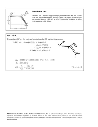 PROPRIETARY MATERIAL. © 2012 The McGraw-Hill Companies, Inc. All rights reserved. No part of this Manual may be displayed,
reproduced, or distributed in any form or by any means, without the prior written permission of the publisher, or used beyond the limited
distribution to teachers and educators permitted by McGraw-Hill for their individual course preparation. A student using this manual is using it
without permission.
PROBLEM 1.65
Member ABC, which is supported by a pin and bracket at C and a cable
BD, was designed to support the 16-kN load P as shown. Knowing that
the ultimate load for cable BD is 100 kN, determine the factor of safety
with respect to cable failure.
SOLUTION
Use member ABC as a free body, and note that member BD is a two-force member.
0 : ( cos40 )(1.2) ( sin 40 )(0.6)
( cos30 )(0.6)
( sin30 )(0.4) 0
1.30493 0.71962 0
c
BD
BD
BD
M P P
F
F
P F
Σ = ° + °
− °
− ° =
− =
3 3
3
3
3
1.81335 (1.81335)(16 10 ) 29.014 10 N
100 10 N
100 10
. .
29.014 10
BD
U
U
BD
F P
F
F
F S
F
= = × = ×
= ×
×
= =
×
. . 3.45
=
F S 
 