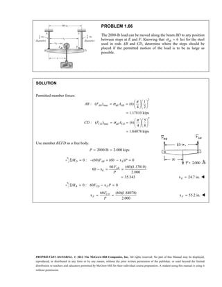 PROPRIETARY MATERIAL. © 2012 The McGraw-Hill Companies, Inc. All rights reserved. No part of this Manual may be displayed,
reproduced, or distributed in any form or by any means, without the prior written permission of the publisher, or used beyond the limited
distribution to teachers and educators permitted by McGraw-Hill for their individual course preparation. A student using this manual is using it
without permission.
PROBLEM 1.66
The 2000-lb load can be moved along the beam BD to any position
between stops at E and F. Knowing that all 6
σ = ksi for the steel
used in rods AB and CD, determine where the stops should be
placed if the permitted motion of the load is to be as large as
possible.
SOLUTION
Permitted member forces:
2
max all
2
max all
1
: ( ) (6)
4 2
1.17810 kips
5
: ( ) (6)
4 8
1.84078 kips
AB AB
CD CD
AB F A
CD F A
π
σ
π
σ
  
= =   
  
=
  
= =   
  
=
Use member BEFD as a free body.
2000 lb 2.000 kips
= =
P
0 : (60) (60 x ) 0
60 (60)(1.17810)
60 x
2.000
Σ = − + − =
− = =
D AB E
AB
E
M F P
F
P
35.343
= x 24.7 in.
=
E 
0 : 60 x 0
Σ = − =
B CD F
M F P 
60 (60)(1.84078)
x
2.000
= =
CD
F
F
P
x 55.2 in.
=
F 
 