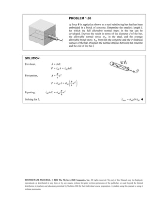 PROPRIETARY MATERIAL. © 2012 The McGraw-Hill Companies, Inc. All rights reserved. No part of this Manual may be displayed,
reproduced, or distributed in any form or by any means, without the prior written permission of the publisher, or used beyond the limited
distribution to teachers and educators permitted by McGraw-Hill for their individual course preparation. A student using this manual is using it
without permission.
PROBLEM 1.68
A force P is applied as shown to a steel reinforcing bar that has been
embedded in a block of concrete. Determine the smallest length L
for which the full allowable normal stress in the bar can be
developed. Express the result in terms of the diameter d of the bar,
the allowable normal stress all
σ in the steel, and the average
allowable bond stress all
τ between the concrete and the cylindrical
surface of the bar. (Neglect the normal stresses between the concrete
and the end of the bar.)
SOLUTION
For shear,
all all
π
τ τ π
=
= =
A dL
P A dL
For tension, 2
2
all all
4
4
π
π
σ σ
=
 
= =  
 
A d
P A d
Equating, 2
all all
4
π
τ π σ
=
dL d
Solving for L, min all all
/4
σ τ
=
L d 
 