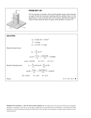 PROPRIETARY MATERIAL. © 2012 The McGraw-Hill Companies, Inc. All rights reserved. No part of this Manual may be displayed,
reproduced, or distributed in any form or by any means, without the prior written permission of the publisher, or used beyond the limited
distribution to teachers and educators permitted by McGraw-Hill for their individual course preparation. A student using this manual is using it
without permission.
PROBLEM 1.69
The two portions of member AB are glued together along a plane forming
an angle θ with the horizontal. Knowing that the ultimate stress for the
glued joint is 2.5 ksi in tension and 1.3 ksi in shear, determine the range of
values of θ for which the factor of safety of the members is at least 3.0.
SOLUTION
2
0 (2.0)(1.25) 2.50 in.
2.4 kips
( . .) 7.2 kips
U
A
P
P F S P
= =
=
= =
Based on tensile stress:
2
0
0
2
cos
(2.5)(2.50)
cos 0.86806
7.2
σ θ
σ
θ
=
= = =
U
U
U
U
P
A
A
P
cos 0.93169
θ = 21.3
θ = ° 21.3
θ > °
Based on shearing stress:
0 0
sin cos sin 2
2
τ θ θ θ
= =
U U
U
P P
A A
0
2 (2)(2.50)(1.3)
sin 2 0.90278
7.2
τ
θ = = =
U
U
A
P
2 64.52
θ = ° 32.3
θ = ° 32.3
θ < °
Hence, 21.3 32.3
θ
° < < ° 
 