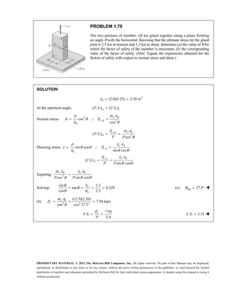 PROPRIETARY MATERIAL. © 2012 The McGraw-Hill Companies, Inc. All rights reserved. No part of this Manual may be displayed,
reproduced, or distributed in any form or by any means, without the prior written permission of the publisher, or used beyond the limited
distribution to teachers and educators permitted by McGraw-Hill for their individual course preparation. A student using this manual is using it
without permission.
PROBLEM 1.70
The two portions of member AB are glued together along a plane forming
an angle θ with the horizontal. Knowing that the ultimate stress for the glued
joint is 2.5 ksi in tension and 1.3 ksi in shear, determine (a) the value of θ for
which the factor of safety of the member is maximum, (b) the corresponding
value of the factor of safety. (Hint: Equate the expressions obtained for the
factors of safety with respect to normal stress and shear.)
SOLUTION
2
0 (2.0)(1.25) 2.50 in
A = =
At the optimum angle, ( . .) ( . .)
σ τ
=
F S F S
Normal stress:
0
2
, 2
0
cos
cos
σ
σ
σ θ
θ
= ∴ =
U
U
A
P
P
A
0
,
2
( . .)
cos
σ
σ
σ
θ
= =
U
U A
P
F S
P P
Shearing stress:
0
,
0
0
,
sin cos
sin cos
( . .)
sin cos
U
U
U
U
A
P
P
A
A
P
F S
P P
τ
τ
τ
τ
τ θ θ
θ θ
τ
θ θ
= ∴ =
= =
Equating:
0 0
2
sin cos
cos
σ τ
θ θ
θ
=
U U
A A
P
P
Solving:
sin 1.3
tan 0.520
cos 2.5
θ τ
θ
θ σ
= = = =
U
U
(a) opt 27.5
θ = ° 
(b) 0
2 2
(12.5)(2.50)
7.94 kips
cos cos 27.5
U
U
A
P
σ
θ
= = =
°
7.94
. .
2.4
= =
U
P
F S
P
. . 3.31
=
F S 
 