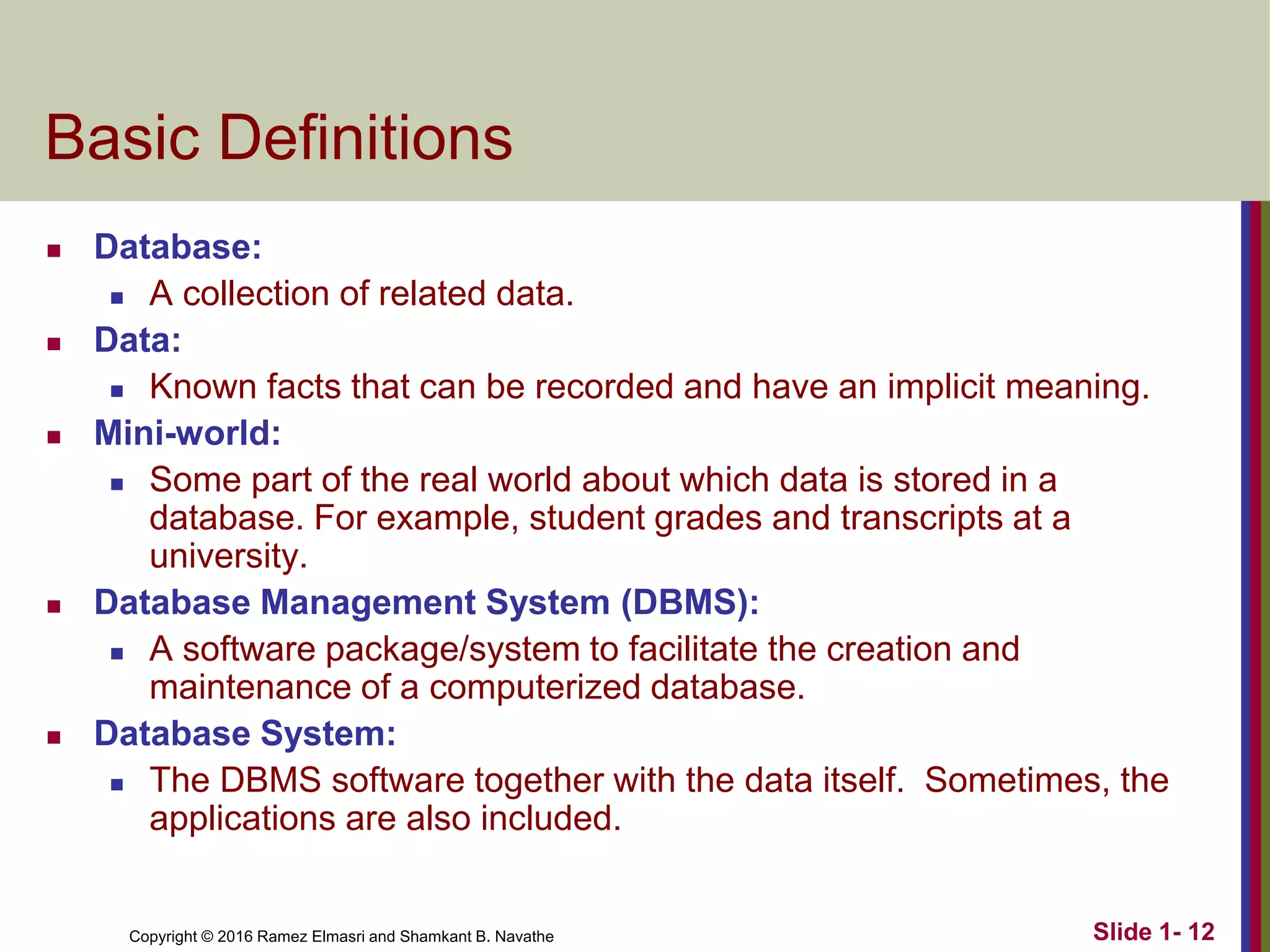 Copyright © 2016 Ramez Elmasri and Shamkant B. Navathe Slide 1- 12
Basic Definitions
◼ Database:
◼ A collection of related data.
◼ Data:
◼ Known facts that can be recorded and have an implicit meaning.
◼ Mini-world:
◼ Some part of the real world about which data is stored in a
database. For example, student grades and transcripts at a
university.
◼ Database Management System (DBMS):
◼ A software package/system to facilitate the creation and
maintenance of a computerized database.
◼ Database System:
◼ The DBMS software together with the data itself. Sometimes, the
applications are also included.
 