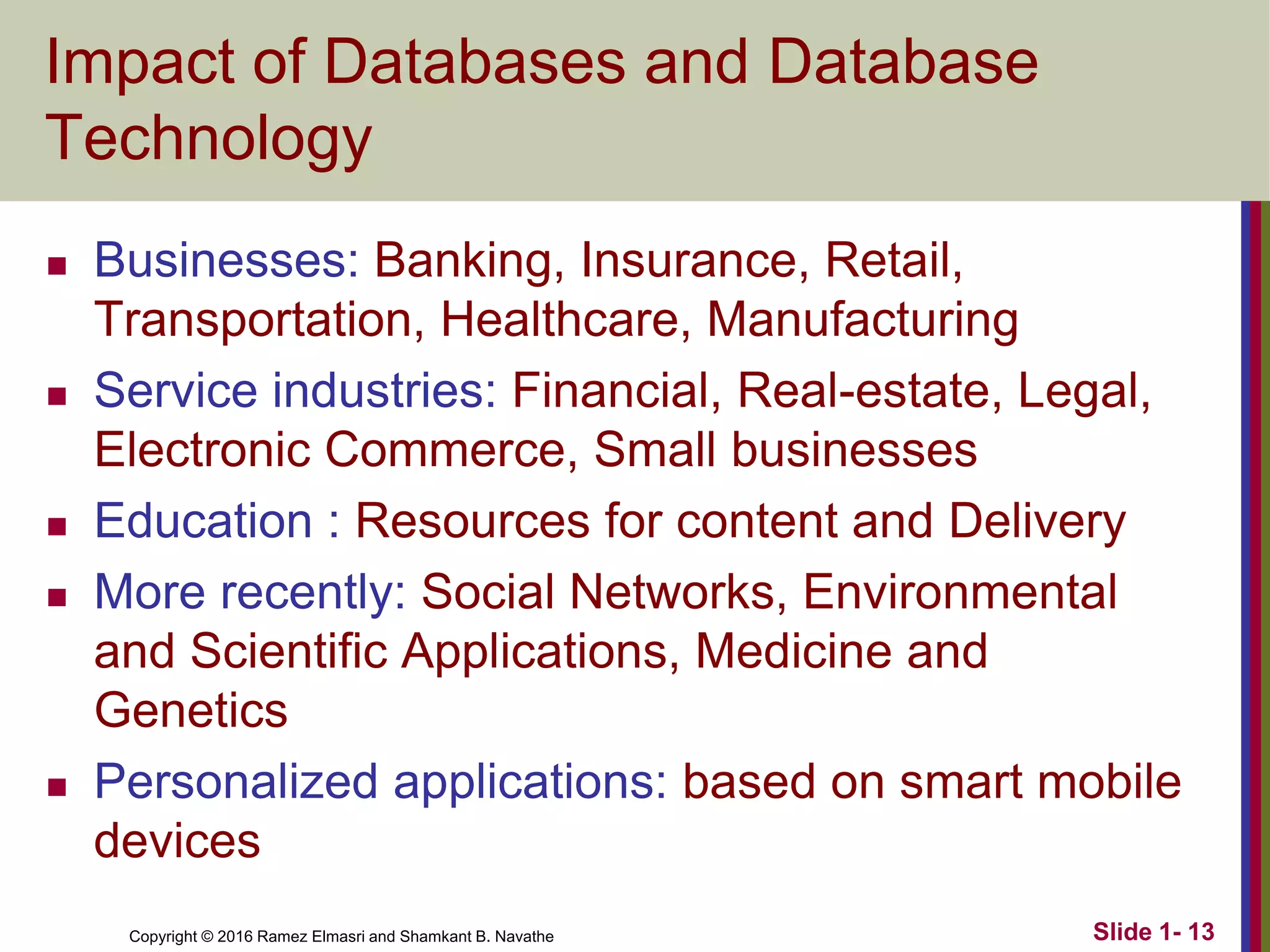 Copyright © 2016 Ramez Elmasri and Shamkant B. Navathe
Impact of Databases and Database
Technology
◼ Businesses: Banking, Insurance, Retail,
Transportation, Healthcare, Manufacturing
◼ Service industries: Financial, Real-estate, Legal,
Electronic Commerce, Small businesses
◼ Education : Resources for content and Delivery
◼ More recently: Social Networks, Environmental
and Scientific Applications, Medicine and
Genetics
◼ Personalized applications: based on smart mobile
devices
Slide 1- 13
 