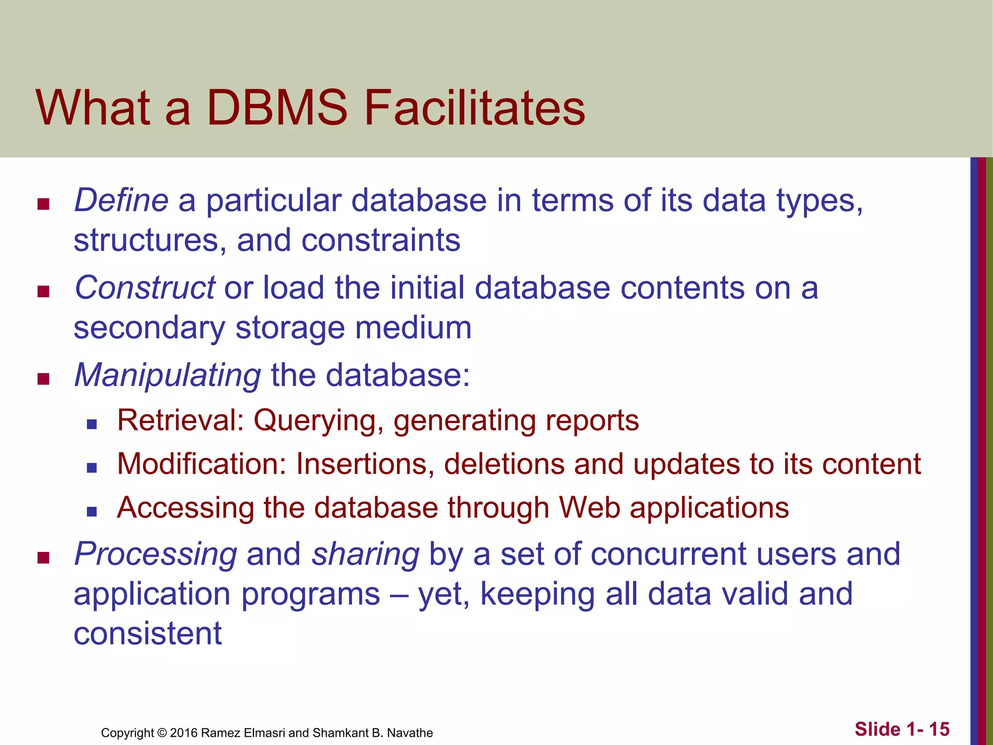 Copyright © 2016 Ramez Elmasri and Shamkant B. Navathe Slide 1- 15
What a DBMS Facilitates
◼ Define a particular database in terms of its data types,
structures, and constraints
◼ Construct or load the initial database contents on a
secondary storage medium
◼ Manipulating the database:
◼ Retrieval: Querying, generating reports
◼ Modification: Insertions, deletions and updates to its content
◼ Accessing the database through Web applications
◼ Processing and sharing by a set of concurrent users and
application programs – yet, keeping all data valid and
consistent
 