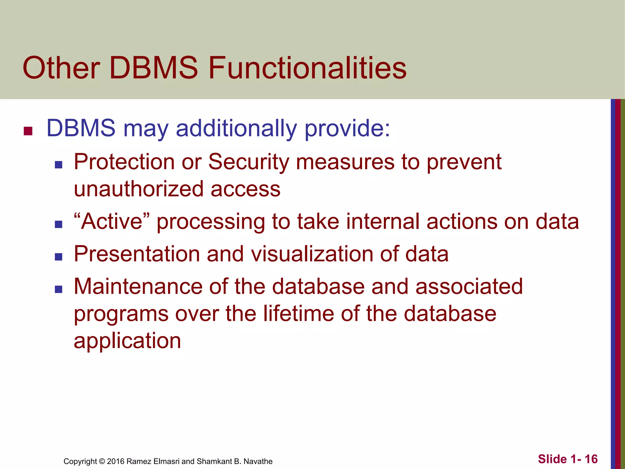 Copyright © 2016 Ramez Elmasri and Shamkant B. Navathe Slide 1- 16
Other DBMS Functionalities
◼ DBMS may additionally provide:
◼ Protection or Security measures to prevent
unauthorized access
◼ “Active” processing to take internal actions on data
◼ Presentation and visualization of data
◼ Maintenance of the database and associated
programs over the lifetime of the database
application
 