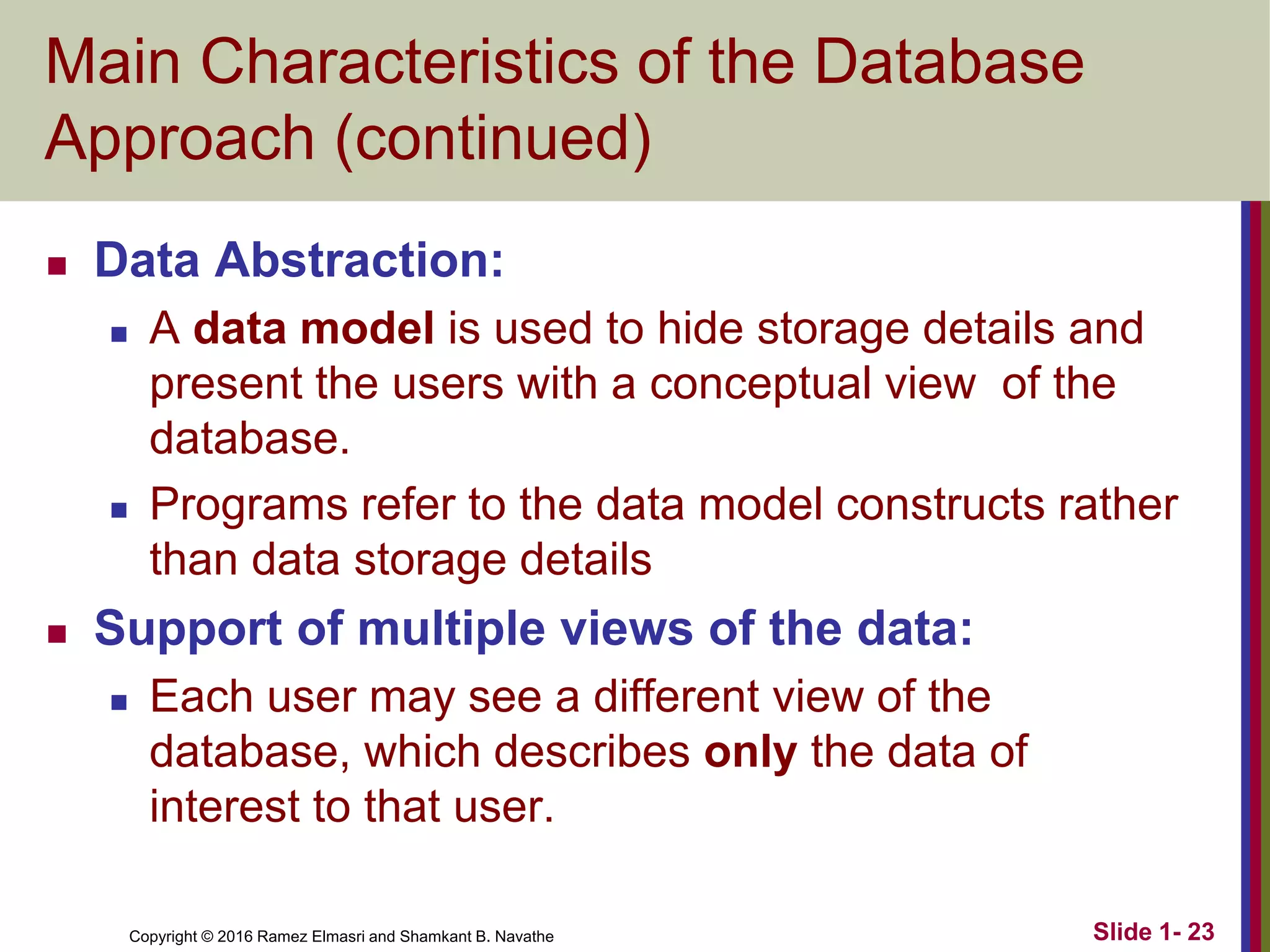 Copyright © 2016 Ramez Elmasri and Shamkant B. Navathe Slide 1- 23
Main Characteristics of the Database
Approach (continued)
◼ Data Abstraction:
◼ A data model is used to hide storage details and
present the users with a conceptual view of the
database.
◼ Programs refer to the data model constructs rather
than data storage details
◼ Support of multiple views of the data:
◼ Each user may see a different view of the
database, which describes only the data of
interest to that user.
 