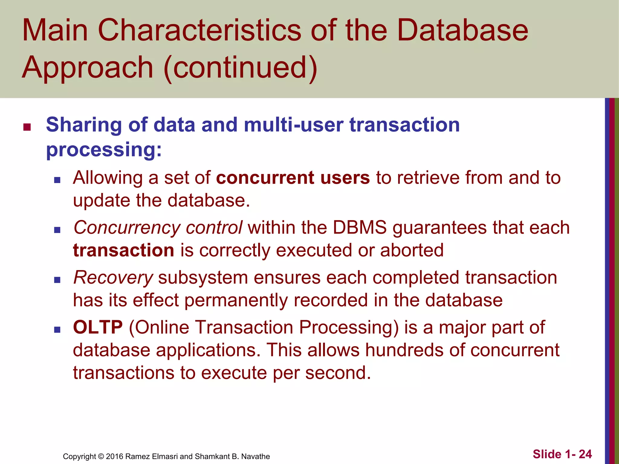 Copyright © 2016 Ramez Elmasri and Shamkant B. Navathe Slide 1- 24
Main Characteristics of the Database
Approach (continued)
◼ Sharing of data and multi-user transaction
processing:
◼ Allowing a set of concurrent users to retrieve from and to
update the database.
◼ Concurrency control within the DBMS guarantees that each
transaction is correctly executed or aborted
◼ Recovery subsystem ensures each completed transaction
has its effect permanently recorded in the database
◼ OLTP (Online Transaction Processing) is a major part of
database applications. This allows hundreds of concurrent
transactions to execute per second.
 