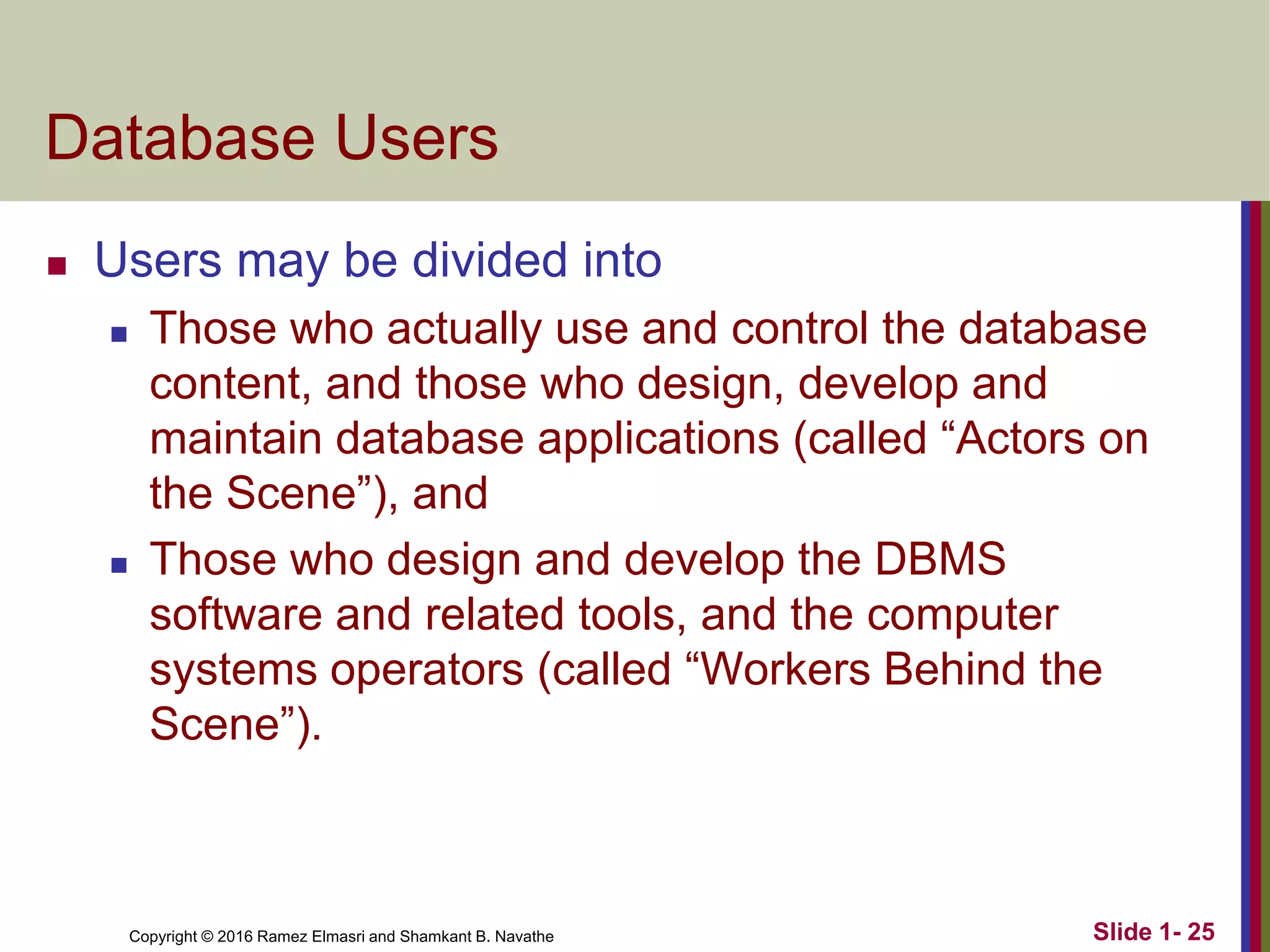 Copyright © 2016 Ramez Elmasri and Shamkant B. Navathe Slide 1- 25
Database Users
◼ Users may be divided into
◼ Those who actually use and control the database
content, and those who design, develop and
maintain database applications (called “Actors on
the Scene”), and
◼ Those who design and develop the DBMS
software and related tools, and the computer
systems operators (called “Workers Behind the
Scene”).
 