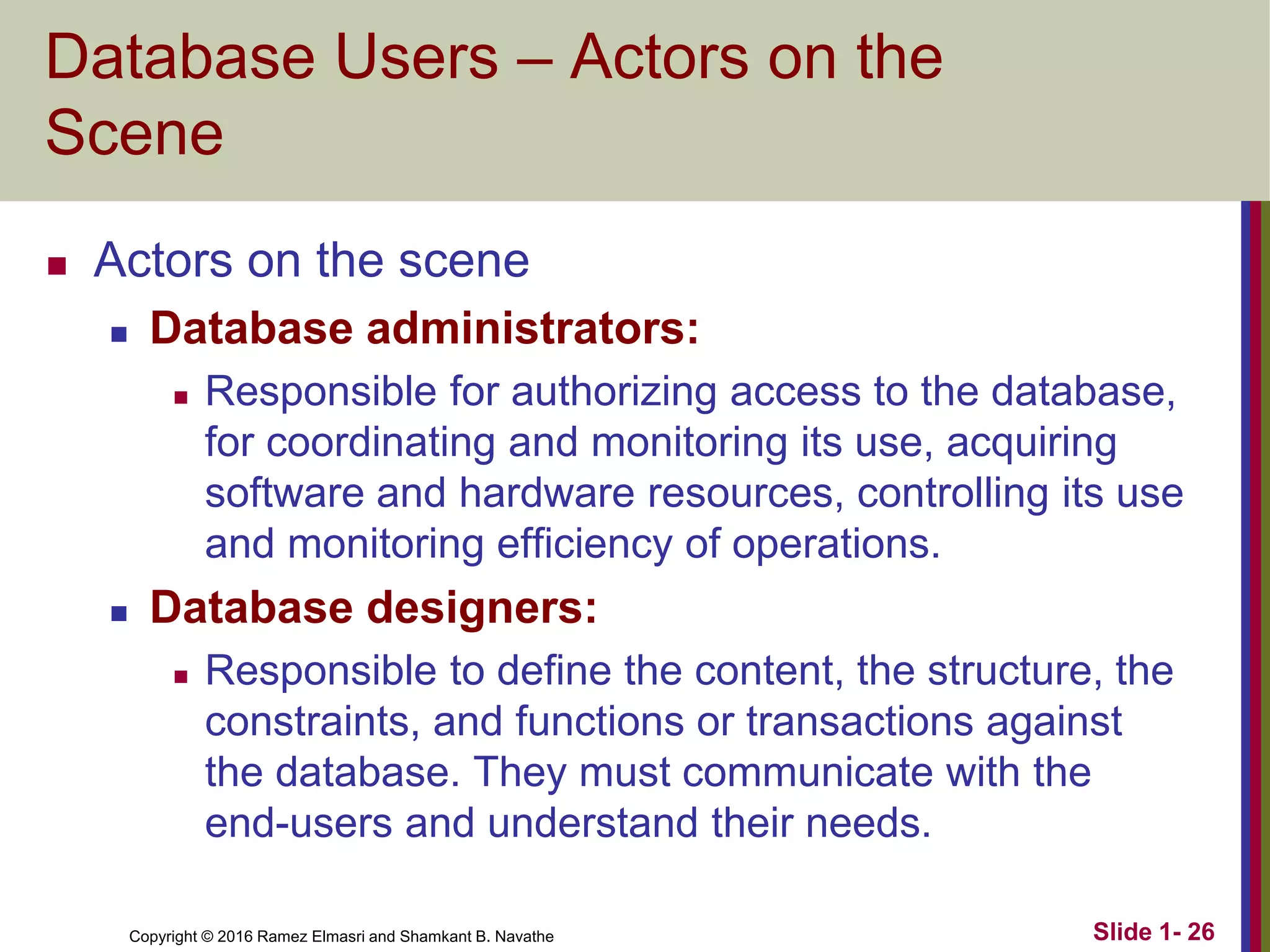 Copyright © 2016 Ramez Elmasri and Shamkant B. Navathe Slide 1- 26
Database Users – Actors on the
Scene
◼ Actors on the scene
◼ Database administrators:
◼ Responsible for authorizing access to the database,
for coordinating and monitoring its use, acquiring
software and hardware resources, controlling its use
and monitoring efficiency of operations.
◼ Database designers:
◼ Responsible to define the content, the structure, the
constraints, and functions or transactions against
the database. They must communicate with the
end-users and understand their needs.
 