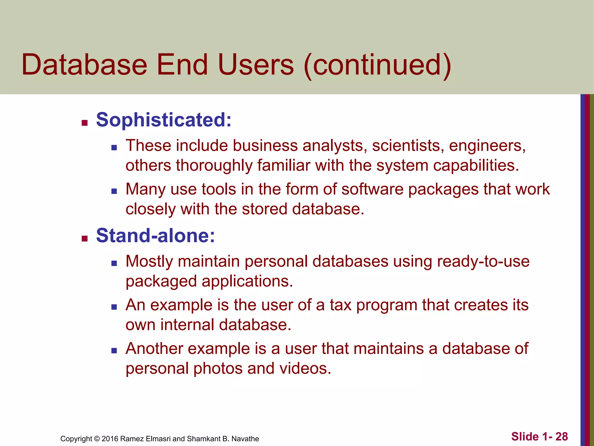 Copyright © 2016 Ramez Elmasri and Shamkant B. Navathe Slide 1- 28
Database End Users (continued)
◼ Sophisticated:
◼ These include business analysts, scientists, engineers,
others thoroughly familiar with the system capabilities.
◼ Many use tools in the form of software packages that work
closely with the stored database.
◼ Stand-alone:
◼ Mostly maintain personal databases using ready-to-use
packaged applications.
◼ An example is the user of a tax program that creates its
own internal database.
◼ Another example is a user that maintains a database of
personal photos and videos.
 