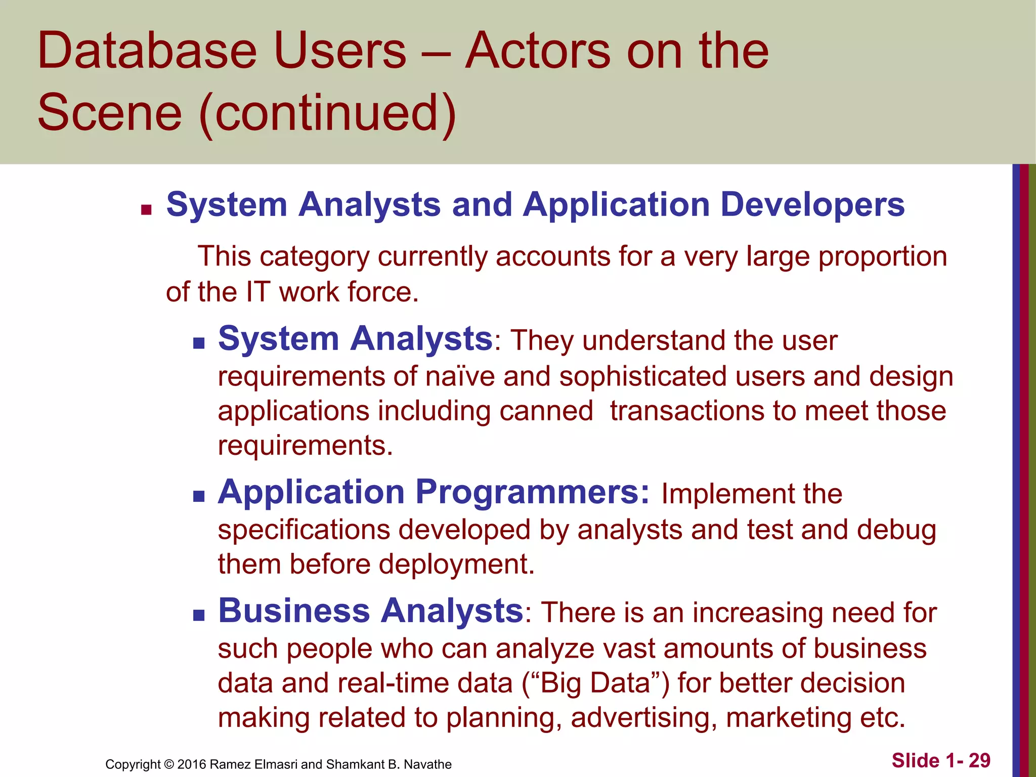 Copyright © 2016 Ramez Elmasri and Shamkant B. Navathe Slide 1- 29
Database Users – Actors on the
Scene (continued)
◼ System Analysts and Application Developers
This category currently accounts for a very large proportion
of the IT work force.
◼ System Analysts: They understand the user
requirements of naïve and sophisticated users and design
applications including canned transactions to meet those
requirements.
◼ Application Programmers: Implement the
specifications developed by analysts and test and debug
them before deployment.
◼ Business Analysts: There is an increasing need for
such people who can analyze vast amounts of business
data and real-time data (“Big Data”) for better decision
making related to planning, advertising, marketing etc.
 