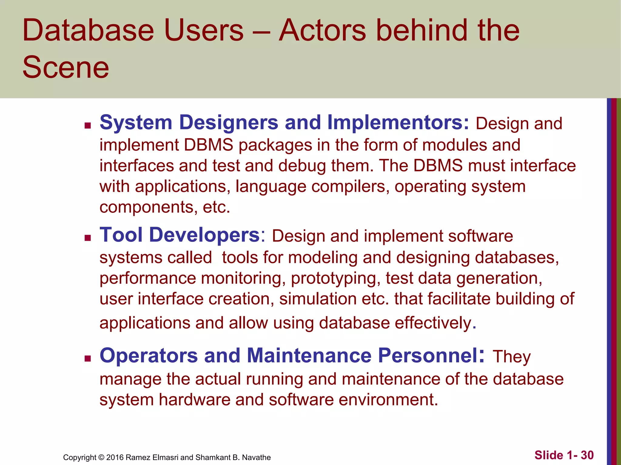 Copyright © 2016 Ramez Elmasri and Shamkant B. Navathe Slide 1- 30
Database Users – Actors behind the
Scene
◼ System Designers and Implementors: Design and
implement DBMS packages in the form of modules and
interfaces and test and debug them. The DBMS must interface
with applications, language compilers, operating system
components, etc.
◼ Tool Developers: Design and implement software
systems called tools for modeling and designing databases,
performance monitoring, prototyping, test data generation,
user interface creation, simulation etc. that facilitate building of
applications and allow using database effectively.
◼ Operators and Maintenance Personnel: They
manage the actual running and maintenance of the database
system hardware and software environment.
 