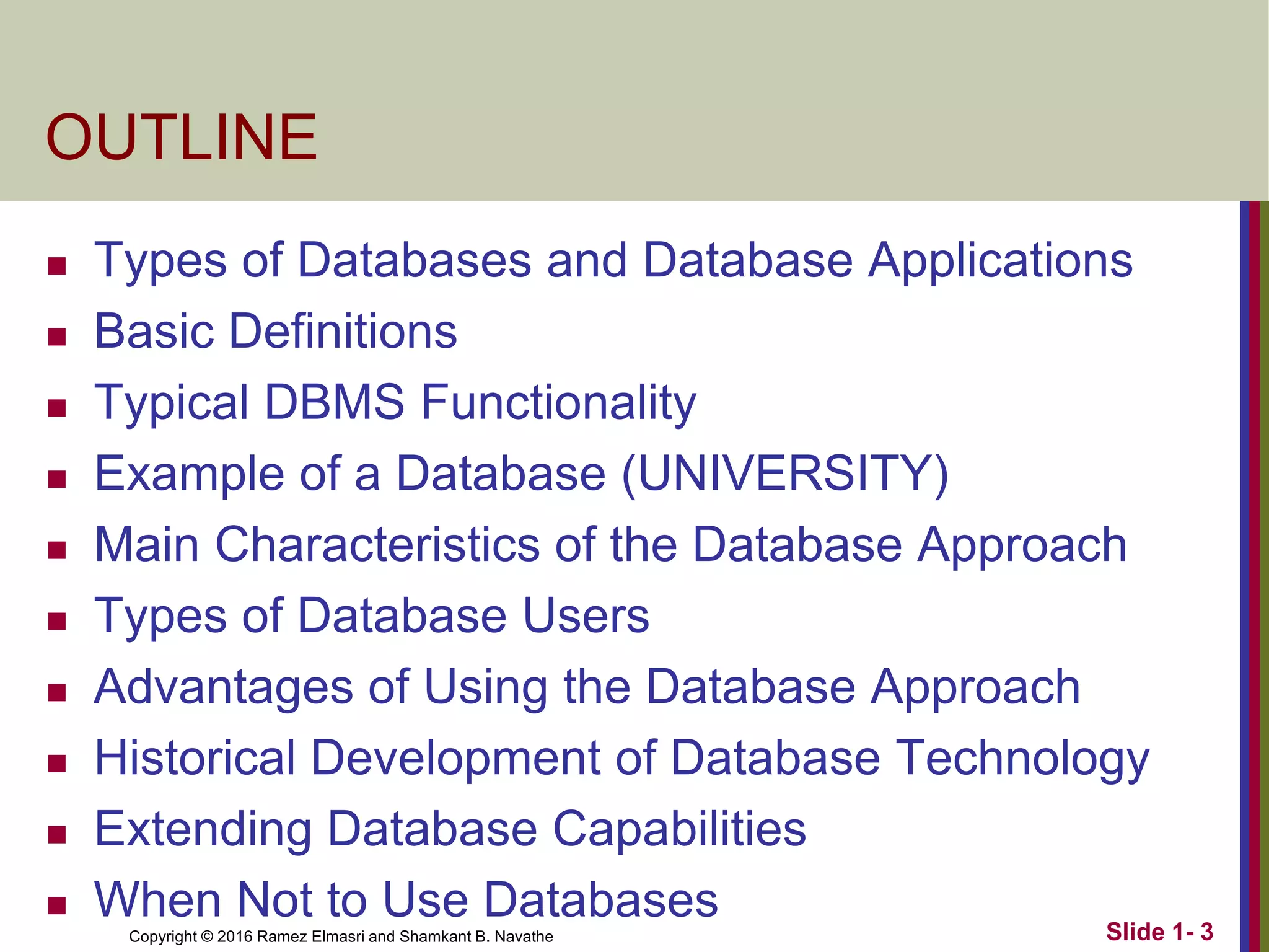 Copyright © 2016 Ramez Elmasri and Shamkant B. Navathe Slide 1- 3
OUTLINE
◼ Types of Databases and Database Applications
◼ Basic Definitions
◼ Typical DBMS Functionality
◼ Example of a Database (UNIVERSITY)
◼ Main Characteristics of the Database Approach
◼ Types of Database Users
◼ Advantages of Using the Database Approach
◼ Historical Development of Database Technology
◼ Extending Database Capabilities
◼ When Not to Use Databases
 