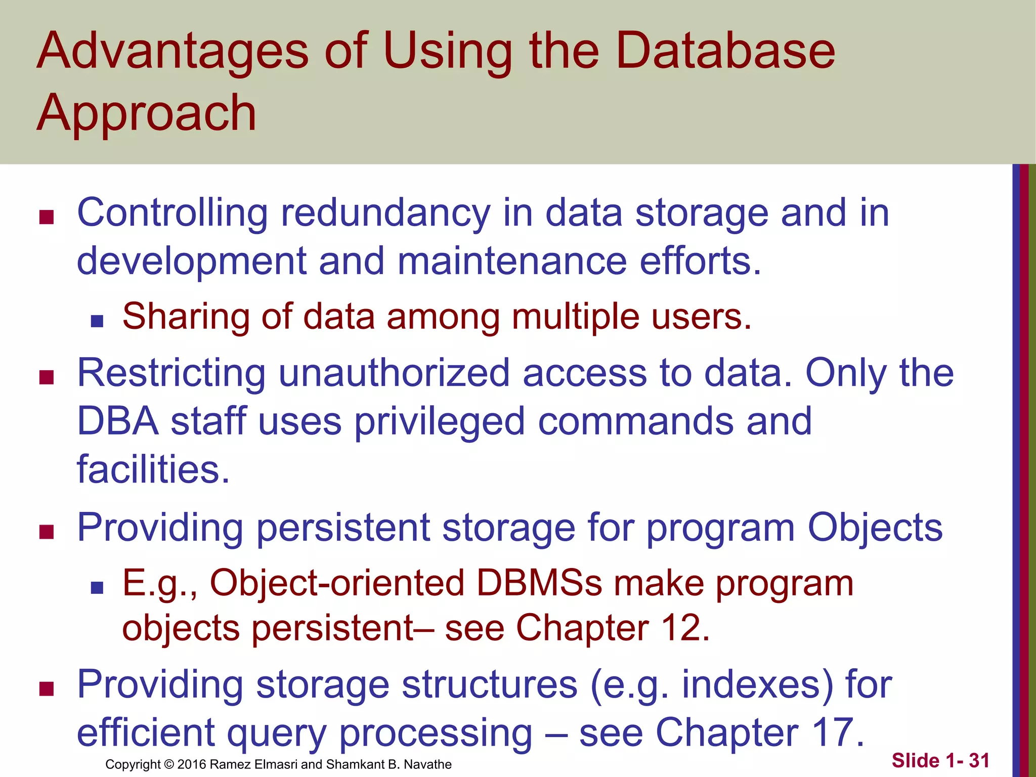 Copyright © 2016 Ramez Elmasri and Shamkant B. Navathe Slide 1- 31
Advantages of Using the Database
Approach
◼ Controlling redundancy in data storage and in
development and maintenance efforts.
◼ Sharing of data among multiple users.
◼ Restricting unauthorized access to data. Only the
DBA staff uses privileged commands and
facilities.
◼ Providing persistent storage for program Objects
◼ E.g., Object-oriented DBMSs make program
objects persistent– see Chapter 12.
◼ Providing storage structures (e.g. indexes) for
efficient query processing – see Chapter 17.
 