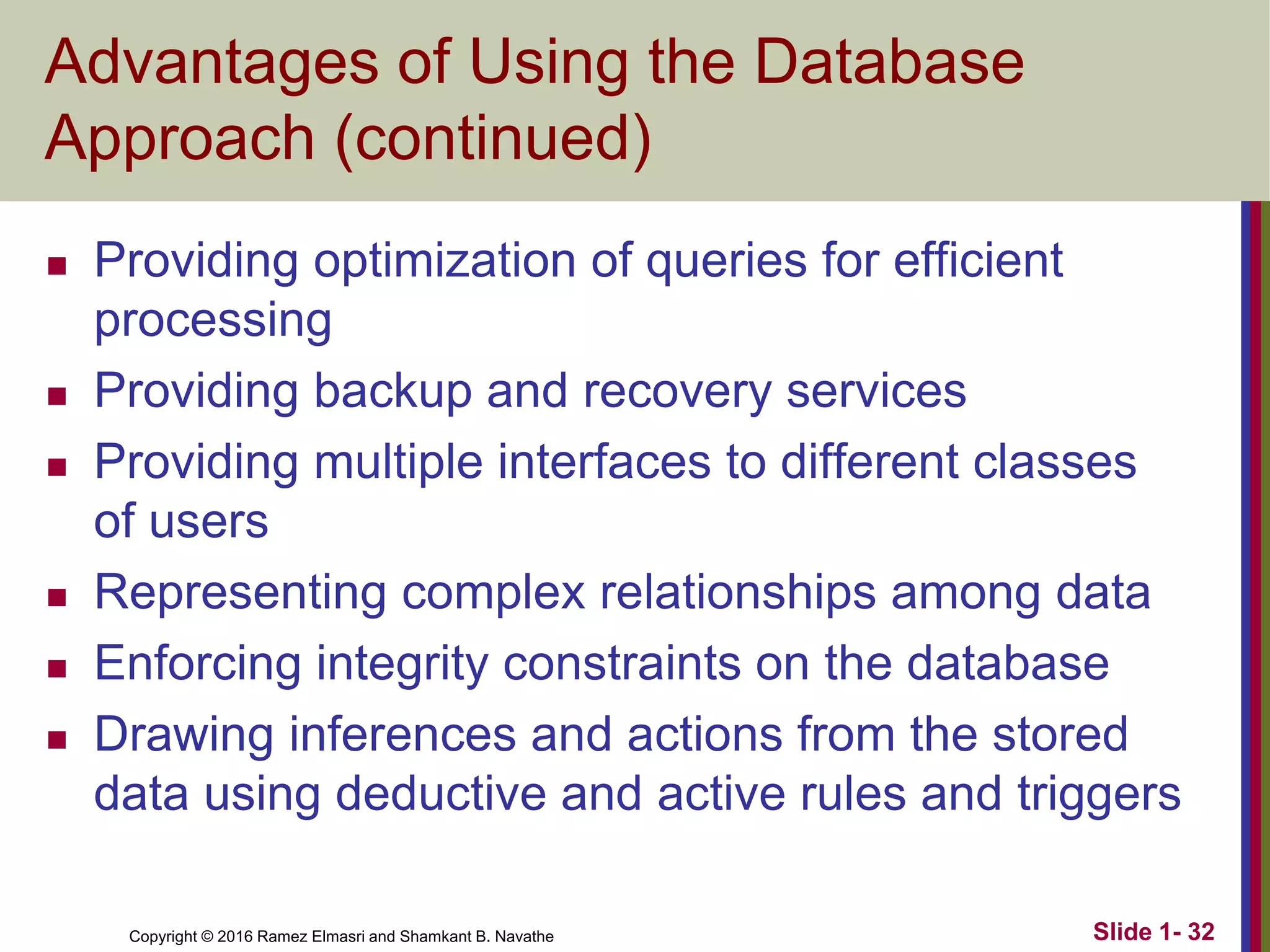 Copyright © 2016 Ramez Elmasri and Shamkant B. Navathe Slide 1- 32
Advantages of Using the Database
Approach (continued)
◼ Providing optimization of queries for efficient
processing
◼ Providing backup and recovery services
◼ Providing multiple interfaces to different classes
of users
◼ Representing complex relationships among data
◼ Enforcing integrity constraints on the database
◼ Drawing inferences and actions from the stored
data using deductive and active rules and triggers
 