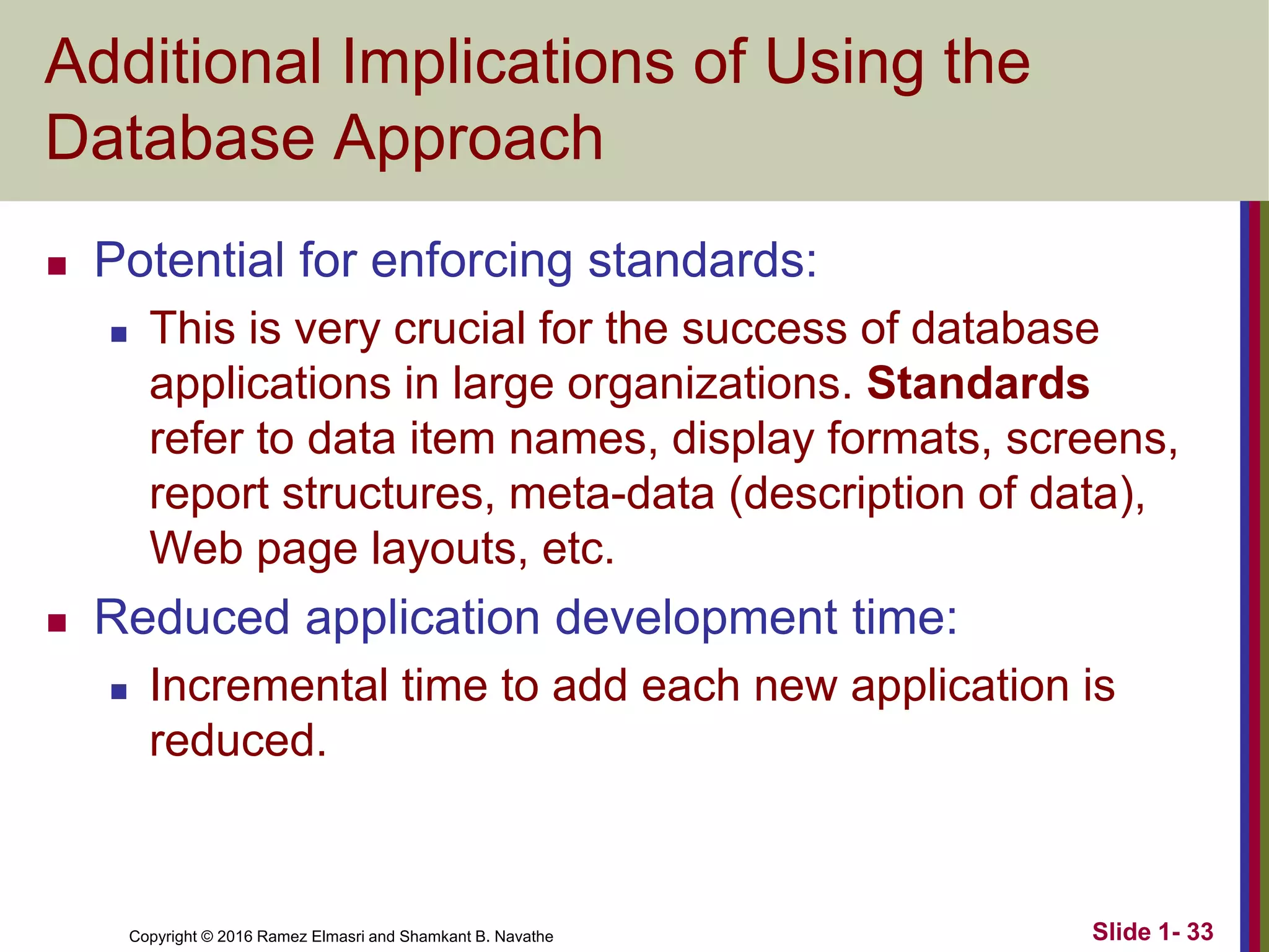 Copyright © 2016 Ramez Elmasri and Shamkant B. Navathe Slide 1- 33
Additional Implications of Using the
Database Approach
◼ Potential for enforcing standards:
◼ This is very crucial for the success of database
applications in large organizations. Standards
refer to data item names, display formats, screens,
report structures, meta-data (description of data),
Web page layouts, etc.
◼ Reduced application development time:
◼ Incremental time to add each new application is
reduced.
 