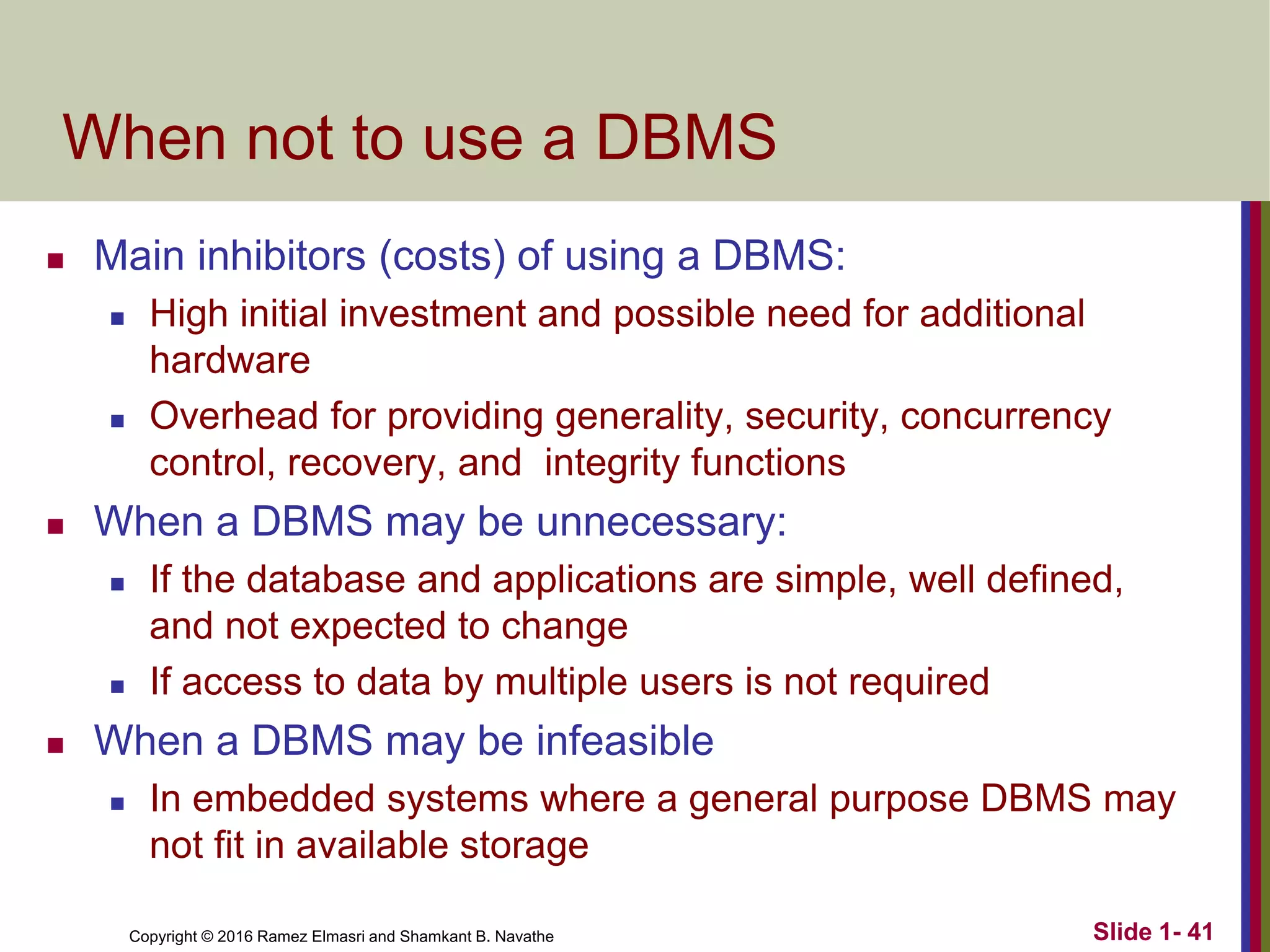 Copyright © 2016 Ramez Elmasri and Shamkant B. Navathe Slide 1- 41
When not to use a DBMS
◼ Main inhibitors (costs) of using a DBMS:
◼ High initial investment and possible need for additional
hardware
◼ Overhead for providing generality, security, concurrency
control, recovery, and integrity functions
◼ When a DBMS may be unnecessary:
◼ If the database and applications are simple, well defined,
and not expected to change
◼ If access to data by multiple users is not required
◼ When a DBMS may be infeasible
◼ In embedded systems where a general purpose DBMS may
not fit in available storage
 