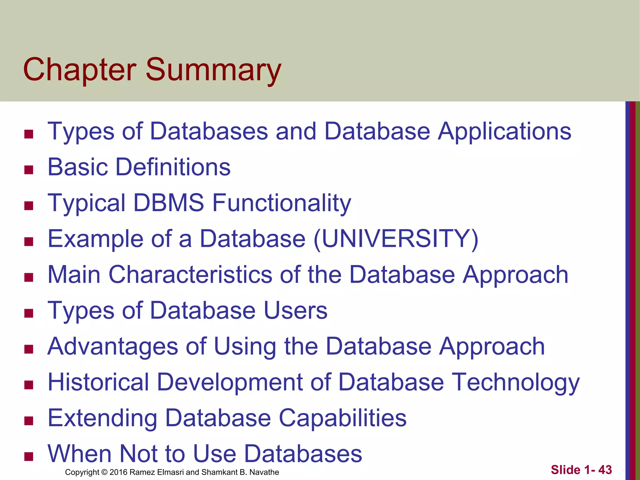 Copyright © 2016 Ramez Elmasri and Shamkant B. Navathe Slide 1- 43
Chapter Summary
◼ Types of Databases and Database Applications
◼ Basic Definitions
◼ Typical DBMS Functionality
◼ Example of a Database (UNIVERSITY)
◼ Main Characteristics of the Database Approach
◼ Types of Database Users
◼ Advantages of Using the Database Approach
◼ Historical Development of Database Technology
◼ Extending Database Capabilities
◼ When Not to Use Databases
 