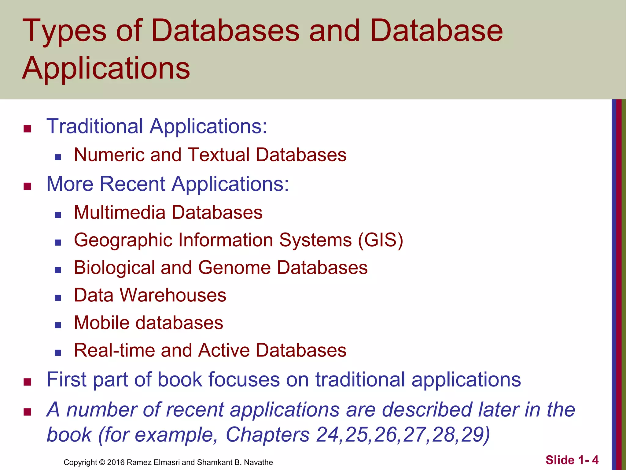 Copyright © 2016 Ramez Elmasri and Shamkant B. Navathe Slide 1- 4
Types of Databases and Database
Applications
◼ Traditional Applications:
◼ Numeric and Textual Databases
◼ More Recent Applications:
◼ Multimedia Databases
◼ Geographic Information Systems (GIS)
◼ Biological and Genome Databases
◼ Data Warehouses
◼ Mobile databases
◼ Real-time and Active Databases
◼ First part of book focuses on traditional applications
◼ A number of recent applications are described later in the
book (for example, Chapters 24,25,26,27,28,29)
 