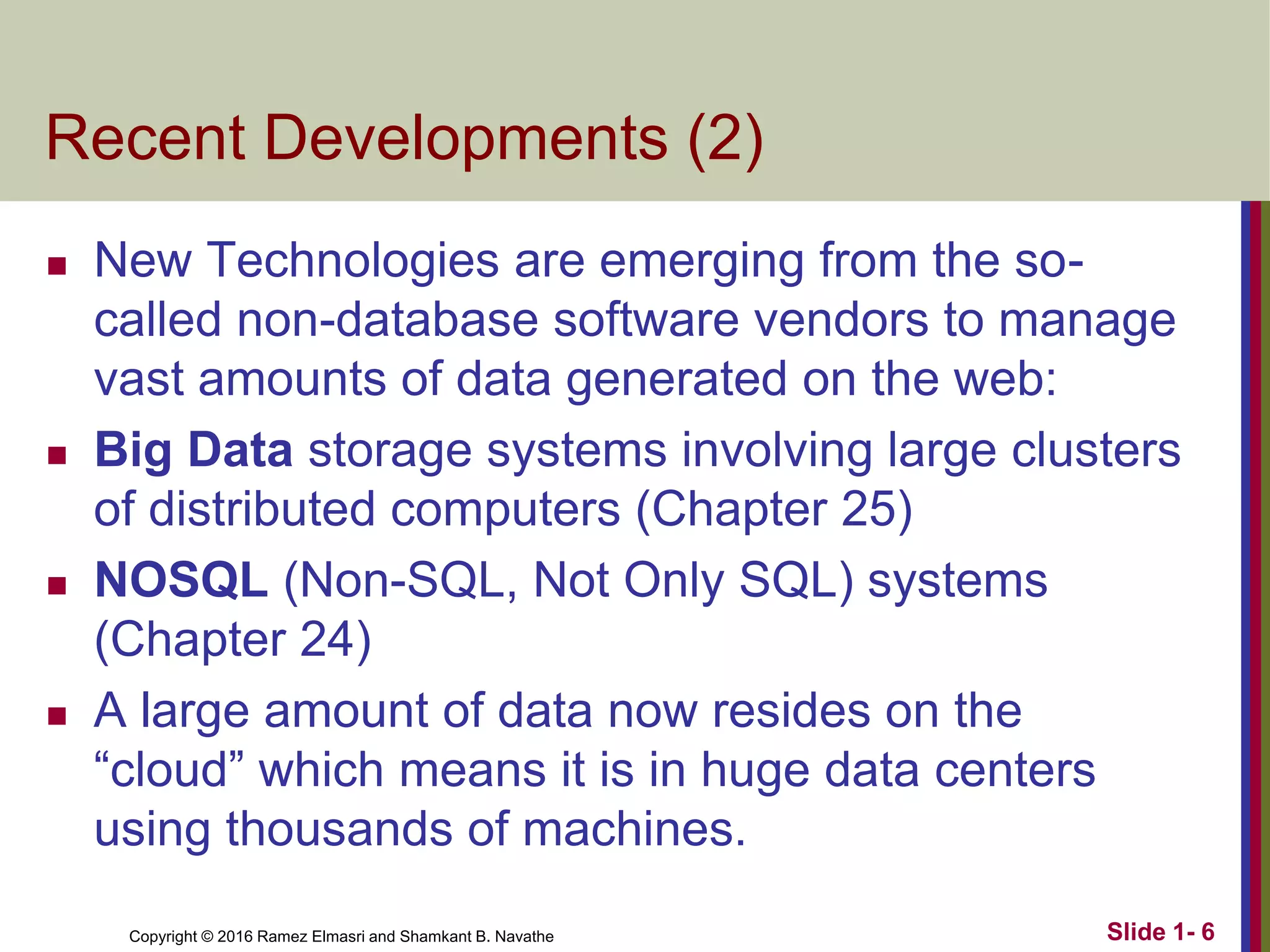 Copyright © 2016 Ramez Elmasri and Shamkant B. Navathe
Recent Developments (2)
◼ New Technologies are emerging from the so-
called non-database software vendors to manage
vast amounts of data generated on the web:
◼ Big Data storage systems involving large clusters
of distributed computers (Chapter 25)
◼ NOSQL (Non-SQL, Not Only SQL) systems
(Chapter 24)
◼ A large amount of data now resides on the
“cloud” which means it is in huge data centers
using thousands of machines.
Slide 1- 6
 