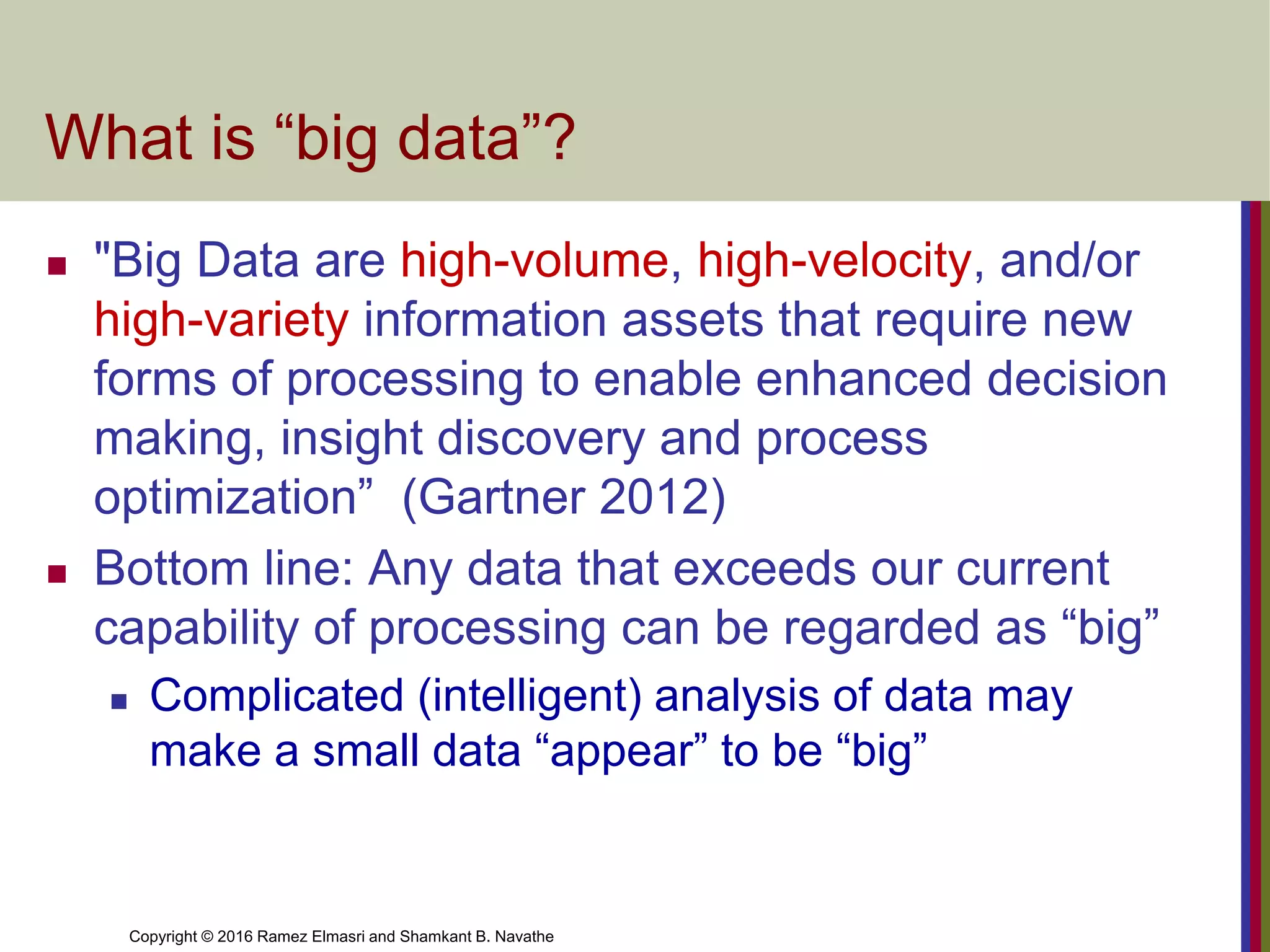 Copyright © 2016 Ramez Elmasri and Shamkant B. Navathe
What is “big data”?
◼ "Big Data are high-volume, high-velocity, and/or
high-variety information assets that require new
forms of processing to enable enhanced decision
making, insight discovery and process
optimization” (Gartner 2012)
◼ Bottom line: Any data that exceeds our current
capability of processing can be regarded as “big”
◼ Complicated (intelligent) analysis of data may
make a small data “appear” to be “big”
 